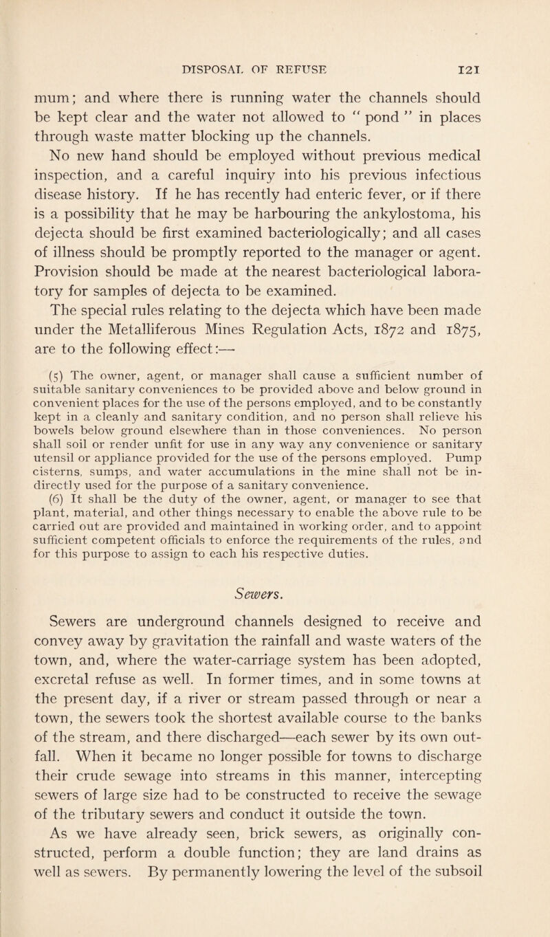 mum; and where there is running water the channels should be kept clear and the water not allowed to  pond ” in places through waste matter blocking up the channels. No new hand should be employed without previous medical inspection, and a careful inquiry into his previous infectious disease history. If he has recently had enteric fever, or if there is a possibility that he may be harbouring the ankylostoma, his dejecta should be first examined bacteriologically; and all cases of illness should be promptly reported to the manager or agent. Provision should be made at the nearest bacteriological labora¬ tory for samples of dejecta to be examined. The special rules relating to the dejecta which have been made under the Metalliferous Mines Regulation Acts, 1872 and 1875, are to the following effect:—- (5) The owner, agent, or manager shall cause a sufficient number of suitable sanitary conveniences to be provided above and below ground in convenient places for the use of the persons employed, and to be constantly kept in a cleanly and sanitary condition, and no person shall relieve his bowels below ground elsewhere than in those conveniences. No person shall soil or render unfit for use in any way any convenience or sanitary utensil or appliance provided for the use of the persons employed. Pump cisterns, sumps, and water accumulations in the mine shall not be in¬ directly used for the purpose of a sanitary convenience. (6) It shall be the duty of the owner, agent, or manager to see that plant, material, and other things necessary to enable the above rule to be carried out are provided and maintained in working order, and to appoint sufficient competent officials to enforce the requirements of the rules, ond for this purpose to assign to each his respective duties. Sewers. Sewers are underground channels designed to receive and convey away by gravitation the rainfall and waste waters of the town, and, where the water-carriage system has been adopted, excretal refuse as well. In former times, and in some towns at the present day, if a river or stream passed through or near a town, the sewers took the shortest available course to the banks of the stream, and there discharged—each sewer by its own out¬ fall. When it became no longer possible for towns to discharge their crude sewage into streams in this manner, intercepting sewers of large size had to be constructed to receive the sewage of the tributary sewers and conduct it outside the town. As we have already seen, brick sewers, as originally con¬ structed, perform a double function; they are land drains as well as sewers. By permanently lowering the level of the subsoil