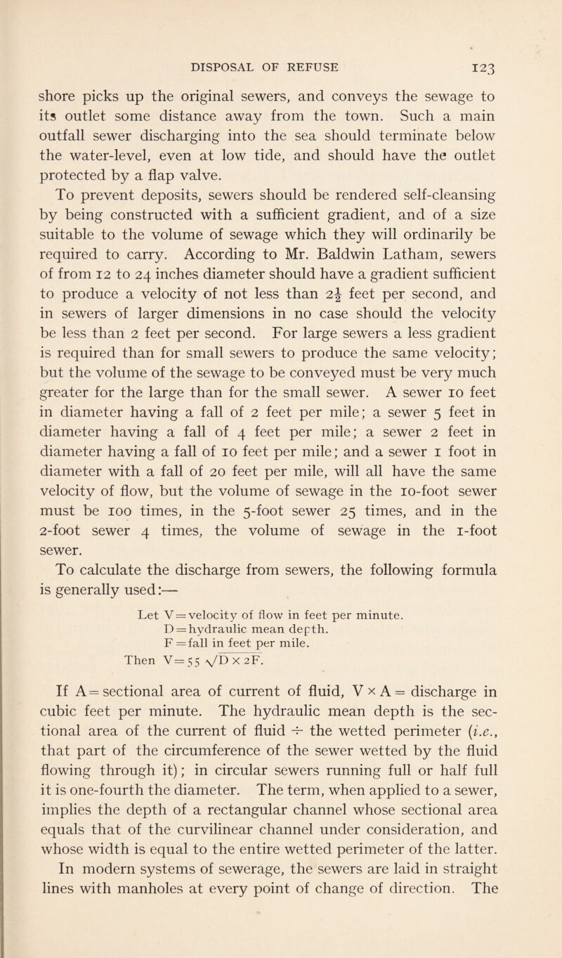 shore picks up the original sewers, and conveys the sewage to its outlet some distance away from the town. Such a main outfall sewer discharging into the sea should terminate below the water-level, even at low tide, and should have the outlet protected by a flap valve. To prevent deposits, sewers should be rendered self-cleansing by being constructed with a sufficient gradient, and of a size suitable to the volume of sewage which they will ordinarily be required to carry. According to Mr. Baldwin Latham, sewers of from 12 to 24 inches diameter should have a gradient sufficient to produce a velocity of not less than 2J feet per second, and in sewers of larger dimensions in no case should the velocity be less than 2 feet per second. For large sewers a less gradient is required than for small sewers to produce the same velocity; but the volume of the sewage to be conveyed must be very much greater for the large than for the small sewer. A sewer 10 feet in diameter having a fall of 2 feet per mile; a sewer 5 feet in diameter having a fall of 4 feet per mile; a sewer 2 feet in diameter having a fall of 10 feet per mile; and a sewer 1 foot in diameter with a fall of 20 feet per mile, will all have the same velocity of flow, but the volume of sewage in the io-foot sewer must be 100 times, in the 5-foot sewer 25 times, and in the 2-foot sewer 4 times, the volume of sewage in the i-foot sewer. To calculate the discharge from sewers, the following formula is generally used:— Let V = velocity of flow in feet per minute. D = hydraulic mean depth. F = fall in feet per mile. Then V=55 \/D X 2F. If A = sectional area of current of fluid, VxA = discharge in cubic feet per minute. The hydraulic mean depth is the sec¬ tional area of the current of fluid -F the wetted perimeter (i.e., that part of the circumference of the sewer wetted by the fluid flowing through it); in circular sewers running full or half full it is one-fourth the diameter. The term, when applied to a sewer, implies the depth of a rectangular channel whose sectional area equals that of the curvilinear channel under consideration, and whose width is equal to the entire wetted perimeter of the latter. In modern systems of sewerage, the sewers are laid in straight lines with manholes at every point of change of direction. The