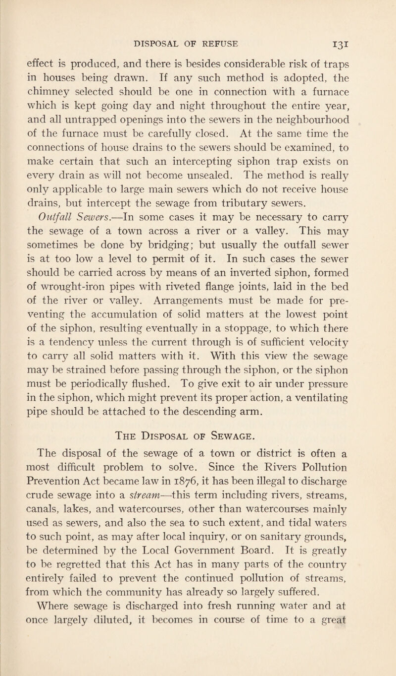 effect is produced, and there is besides considerable risk of traps in houses being drawn. If any such method is adopted, the chimney selected should be one in connection with a furnace which is kept going day and night throughout the entire year, and all untrapped openings into the sewers in the neighbourhood of the furnace must be carefully closed. At the same time the connections of house drains to the sewers should be examined, to make certain that such an intercepting siphon trap exists on every drain as will not become unsealed. The method is really only applicable to large main sewers which do not receive house drains, but intercept the sewage from tributary sewers. Outfall Sewers.—In some cases it may be necessary to carry the sewage of a town across a river or a valley. This may sometimes be done by bridging; but usually the outfall sewer is at too low a level to permit of it. In such cases the sewer should be carried across by means of an inverted siphon, formed of wrought-iron pipes with riveted flange joints, laid in the bed of the river or valley. Arrangements must be made for pre¬ venting the accumulation of solid matters at the lowest point of the siphon, resulting eventually in a stoppage, to which there is a tendency unless the current through is of sufficient velocity to carry all solid matters with it. With this view the sewage may be strained before passing through the siphon, or the siphon must be periodically flushed. To give exit to air under pressure in the siphon, which might prevent its proper action, a ventilating pipe should be attached to the descending arm. The Disposal of Sewage. The disposal of the sewage of a town or district is often a most difficult problem to solve. Since the Rivers Pollution Prevention Act became law in 1876, it has been illegal to discharge crude sewage into a stream—this term including rivers, streams, canals, lakes, and watercourses, other than watercourses mainly used as sewers, and also the sea to such extent, and tidal waters to such point, as may after local inquiry, or on sanitary grounds, be determined by the Local Government Board. It is greatly to be regretted that this Act has in many parts of the country entirely failed to prevent the continued pollution of streams, from which the community has already so largely suffered. Where sewage is discharged into fresh running water and at once largely diluted, it becomes in course of time to a great