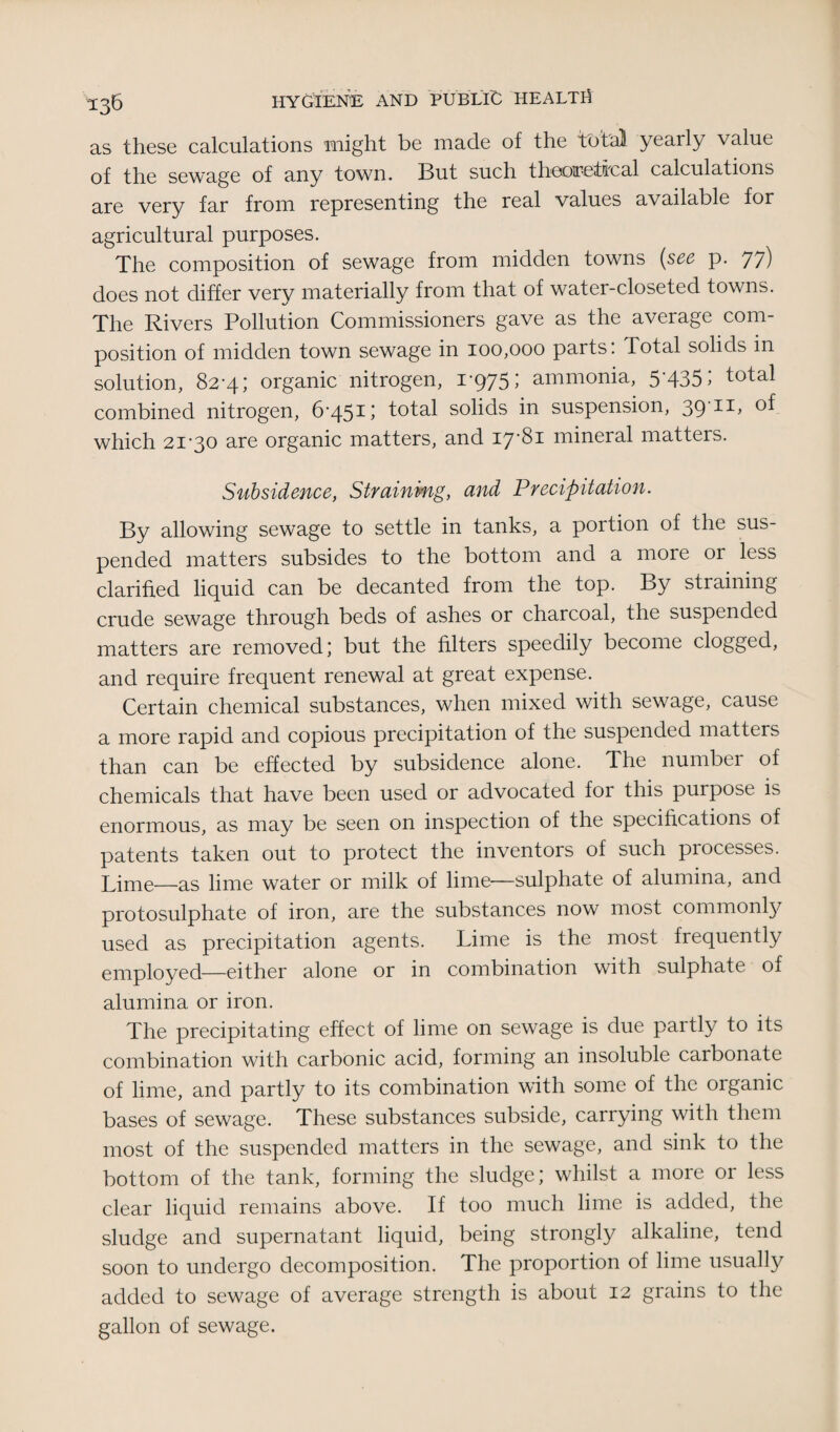 as these calculations might be made of the total yearly value of the sewage of any town. But such theoretical calculations are very far from representing the real values available for agricultural purposes. The composition of sewage from midden towns (see p. 77) does not differ very materially from that of water-closeted towns. The Rivers Pollution Commissioners gave as the average com¬ position of midden town sewage in 100,000 parts: Total solids in solution, 82-4; organic nitrogen, i'975> ammonia, 5'435> total combined nitrogen, 6-451; total solids in suspension, 39-11, of which 21-30 are organic matters, and 17-81 mineral matters. Subsidence, Straining, and Precipitation. By allowing sew’age to settle in tanks, a portion of the sus¬ pended matters subsides to the bottom and a more or less clarified liquid can be decanted from the top. By straining crude sewage through beds of ashes or charcoal, the suspended matters are removed; but the filters speedily become clogged, and require frequent renewal at great expense. Certain chemical substances, when mixed with sewage, cause a more rapid and copious precipitation of the suspended matters than can be effected by subsidence alone. The number of chemicals that have been used or advocated for this purpose is enormous, as may be seen on inspection of the specifications of patents taken out to protect the inventors of such processes. Lime—as lime water or milk of lime—sulphate of alumina, and protosulphate of iron, are the substances now most commonly used as precipitation agents. Lime is the most frequently employed—either alone or in combination with sulphate of alumina or iron. The precipitating effect of lime on sewage is due partly to its combination with carbonic acid, forming an insoluble carbonate of lime, and partly to its combination with some of the organic bases of sewage. These substances subside, carrying with them most of the suspended matters in the sewage, and sink to the bottom of the tank, forming the sludge; whilst a more or less clear liquid remains above. If too much lime is added, the sludge and supernatant liquid, being strongly alkaline, tend soon to undergo decomposition. The proportion of lime usually added to sewage of average strength is about 12 grains to the gallon of sewage.