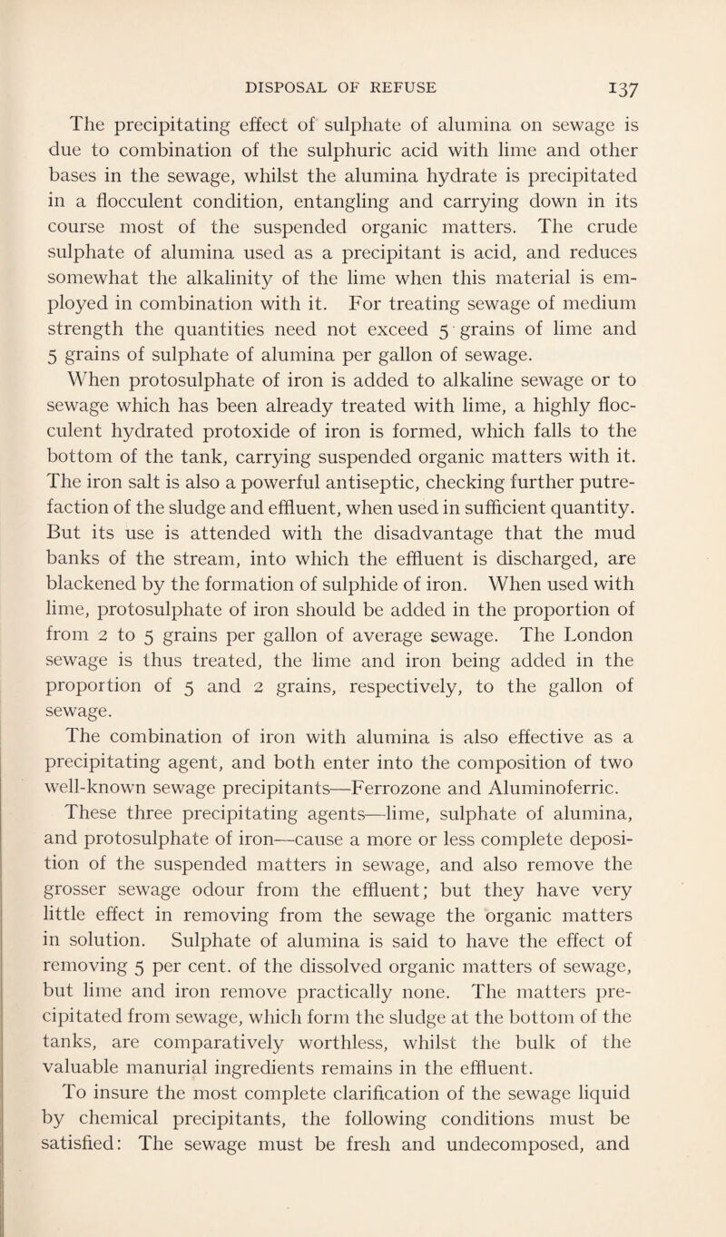 The precipitating effect of sulphate of alumina on sewage is due to combination of the sulphuric acid with lime and other bases in the sewage, whilst the alumina hydrate is precipitated in a flocculent condition, entangling and carrying down in its course most of the suspended organic matters. The crude sulphate of alumina used as a precipitant is acid, and reduces somewhat the alkalinity of the lime when this material is em¬ ployed in combination with it. For treating sewage of medium strength the quantities need not exceed 5 grains of lime and 5 grains of sulphate of alumina per gallon of sewage. When protosulphate of iron is added to alkaline sewage or to sewage which has been already treated with lime, a highly floc¬ culent hydrated protoxide of iron is formed, which falls to the bottom of the tank, carrying suspended organic matters with it. The iron salt is also a powerful antiseptic, checking further putre¬ faction of the sludge and effluent, when used in sufficient quantity. But its use is attended with the disadvantage that the mud banks of the stream, into which the effluent is discharged, are blackened by the formation of sulphide of iron. When used with lime, protosulphate of iron should be added in the proportion of from 2 to 5 grains per gallon of average sewage. The London sewage is thus treated, the lime and iron being added in the proportion of 5 and 2 grains, respectively, to the gallon of sewage. The combination of iron with alumina is also effective as a precipitating agent, and both enter into the composition of two well-known sewage precipitants—Ferrozone and Aluminoferric. These three precipitating agents—lime, sulphate of alumina, and protosulphate of iron—cause a more or less complete deposi¬ tion of the suspended matters in sewage, and also remove the grosser sewage odour from the effluent; but they have very little effect in removing from the sewage the organic matters in solution. Sulphate of alumina is said to have the effect of removing 5 per cent, of the dissolved organic matters of sewage, but lime and iron remove practically none. The matters pre¬ cipitated from sewage, which form the sludge at the bottom of the tanks, are comparatively worthless, whilst the bulk of the valuable manurial ingredients remains in the effluent. To insure the most complete clarification of the sewage liquid by chemical precipitants, the following conditions must be satisfied: The sewage must be fresh and undecomposed, and