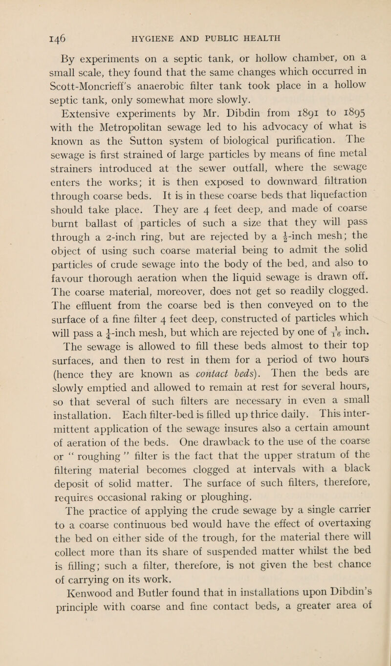 By experiments on a septic tank, or hollow chamber, on a small scale, they found that the same changes which occurred in Scott-Moncrieff’s anaerobic filter tank took place in a hollow septic tank, only somewhat more slowly. Extensive experiments by Mr. Dibdin from 1891 to 1895 with the Metropolitan sewage led to his advocacy of what is known as the Sutton system of biological purification. Ihe sewage is first strained of large particles by means of fine metal strainers introduced at the sewer outfall, where the sewage enters the works; it is then exposed to downward filtration through coarse beds. It is in these coarse beds that liquefaction should take place. They are 4 feet deep, and made of coarse burnt ballast of particles of such a size that they will pass through a 2-inch ring, but are rejected by a J-inch mesh; the object of using such coarse material being to admit the solid particles of crude sewage into the body of the bed, and also to favour thorough aeration when the liquid sewage is drawn off. The coarse material, moreover, does not get so readily clogged. The effluent from the coarse bed is then conveyed on to the surface of a fine filter 4 feet deep, constructed of particles which will pass a J-inch mesh, but which are rejected by one of XV inch. The sewage is allowed to fill these beds almost to their top surfaces, and then to rest in them for a period of two hours (hence they are known as contact beds). Then the beds are slowly emptied and allowed to remain at rest for several hours, so that several of such filters are necessary in even a small installation. Each filter-bed is filled up thrice daily. This inter¬ mittent application of the sewage insures also a certain amount of aeration of the beds. One drawback to the use of the coarse or “ roughing ” filter is the fact that the upper stratum of the filtering material becomes clogged at intervals with a black deposit of solid matter. The surface of such filters, therefore, requires occasional raking or ploughing. The practice of applying the crude sewage by a single carrier to a coarse continuous bed would have the effect of overtaxing the bed on either side of the trough, for the material there will collect more than its share of suspended matter whilst the bed is filling; such a filter, therefore, is not given the best chance of carrying on its work. Kenwood and Butler found that in installations upon Dibdin’s principle with coarse and fine contact beds, a greater area of