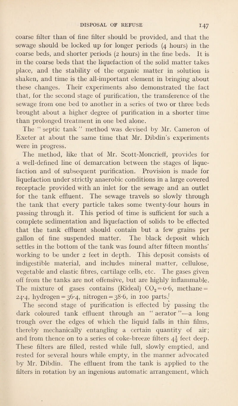coarse filter than of fine filter should be provided, and that the sewage should be locked up for longer periods (4 hours) in the coarse beds, and shorter periods (2 hours) in the fine beds. It is in the coarse beds that the liquefaction of the solid matter takes place, and the stability of the organic matter in solution is shaken, and time is the all-important element in bringing about these changes. Their experiments also demonstrated the fact that, for the second stage of purification, the transference of the sewage from one bed to another in a series of two or three beds brought about a higher degree of purification in a shorter time than prolonged treatment in one bed alone. The “ septic tank ” method was devised by Mr. Cameron of Exeter at about the same time that Mr. Dibdin’s experiments were in progress. The method, like that of Mr. Scott-Moncrieff, provides for a well-defined line of demarcation between the stages of lique¬ faction and of subsequent purification. Provision is made for liquefaction under strictly anaerobic conditions in a large covered receptacle provided with an inlet for the sewage and an outlet for the tank effluent. The sewage travels so slowly through the tank that every particle takes some twenty-four hours in passing through it. This period of time is sufficient for such a complete sedimentation and liquefaction of solids to be effected that the tank effluent should contain but a few grains per gallon of fine suspended matter. The black deposit which settles in the bottom of the tank was found after fifteen months' working to be under 2 feet in depth. This deposit consists of indigestible material, and includes mineral matter, cellulose, vegetable and elastic fibres, cartilage cells, etc. The gases given oil from the tanks are not offensive, but are highly inflammable. The mixture of gases contains (Rideal) C02 = o-6, methane = 24-4, hydrogen = 36-4, nitrogen = 38-6, in 100 partsJ The second stage of purification is effected by passing the dark coloured tank effluent through an “ aerator ”—a long trough over the edges of which the liquid falls in thin films, thereby mechanically entangling a certain quantity of air; and from thence on to a series of coke-breeze filters 4J feet deep. These filters are filled, rested while full, slowly emptied, and rested for several hours while empty, in the manner advocated by Mr. Dibdin. The effluent from the tank is applied to the filters in rotation by an ingenious automatic arrangement, which
