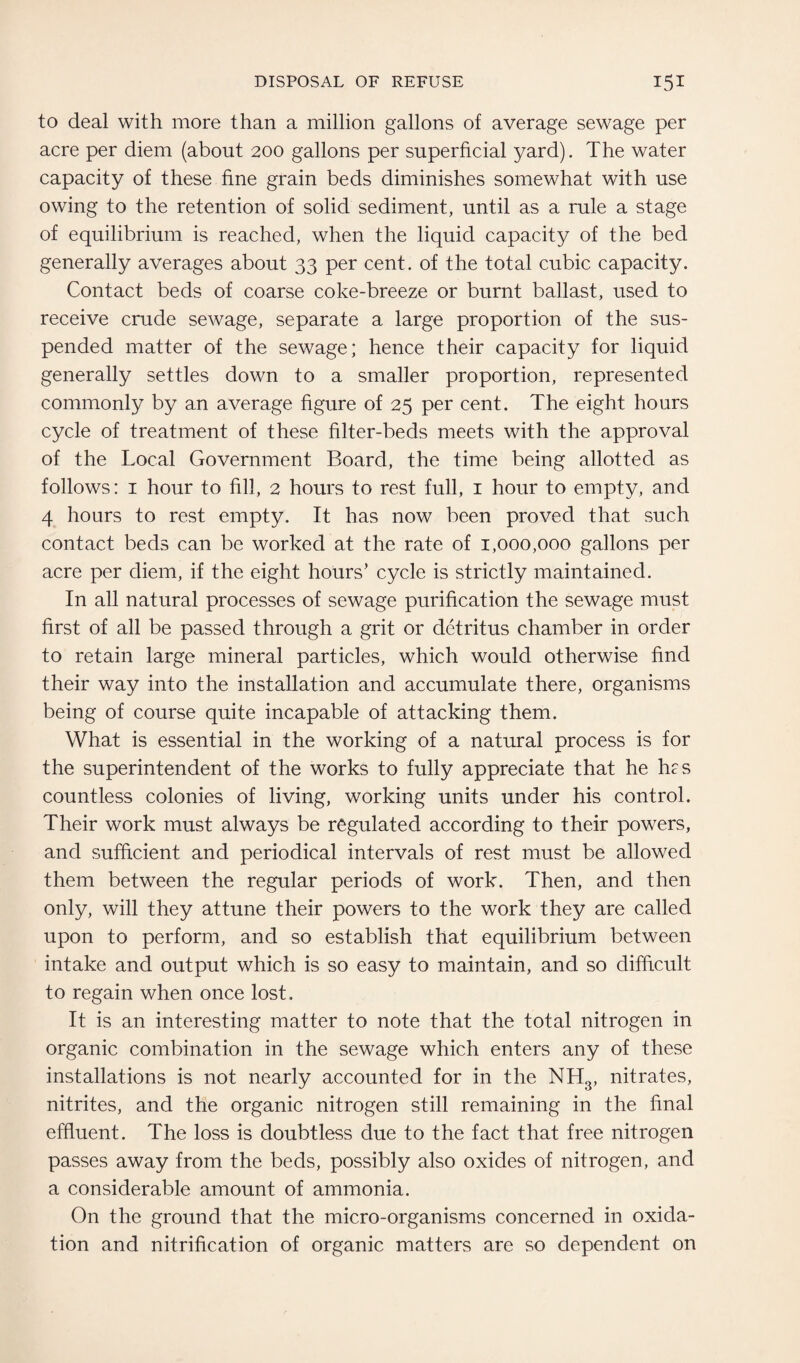 to deal with more than a million gallons of average sewage per acre per diem (about 200 gallons per superficial yard). The water capacity of these fine grain beds diminishes somewhat with use owing to the retention of solid sediment, until as a rule a stage of equilibrium is reached, when the liquid capacity of the bed generally averages about 33 per cent, of the total cubic capacity. Contact beds of coarse coke-breeze or burnt ballast, used to receive crude sewage, separate a large proportion of the sus¬ pended matter of the sewage; hence their capacity for liquid generally settles down to a smaller proportion, represented commonly by an average figure of 25 per cent. The eight hours cycle of treatment of these filter-beds meets with the approval of the Local Government Board, the time being allotted as follows: 1 hour to fill, 2 hours to rest full, 1 hour to empty, and 4 hours to rest empty. It has now been proved that such contact beds can be worked at the rate of 1,000,000 gallons per acre per diem, if the eight hours’ cycle is strictly maintained. In all natural processes of sewage purification the sewage must first of all be passed through a grit or detritus chamber in order to retain large mineral particles, which would otherwise find their way into the installation and accumulate there, organisms being of course quite incapable of attacking them. What is essential in the working of a natural process is for the superintendent of the works to fully appreciate that he hrs countless colonies of living, working units under his control. Their work must always be regulated according to their powers, and sufficient and periodical intervals of rest must be allowed them between the regular periods of work. Then, and then only, will they attune their powers to the work they are called upon to perform, and so establish that equilibrium between intake and output which is so easy to maintain, and so difficult to regain when once lost. It is an interesting matter to note that the total nitrogen in organic combination in the sewage which enters any of these installations is not nearly accounted for in the NH3, nitrates, nitrites, and the organic nitrogen still remaining in the final effluent. The loss is doubtless due to the fact that free nitrogen passes away from the beds, possibly also oxides of nitrogen, and a considerable amount of ammonia. On the ground that the micro-organisms concerned in oxida¬ tion and nitrification of organic matters are so dependent on