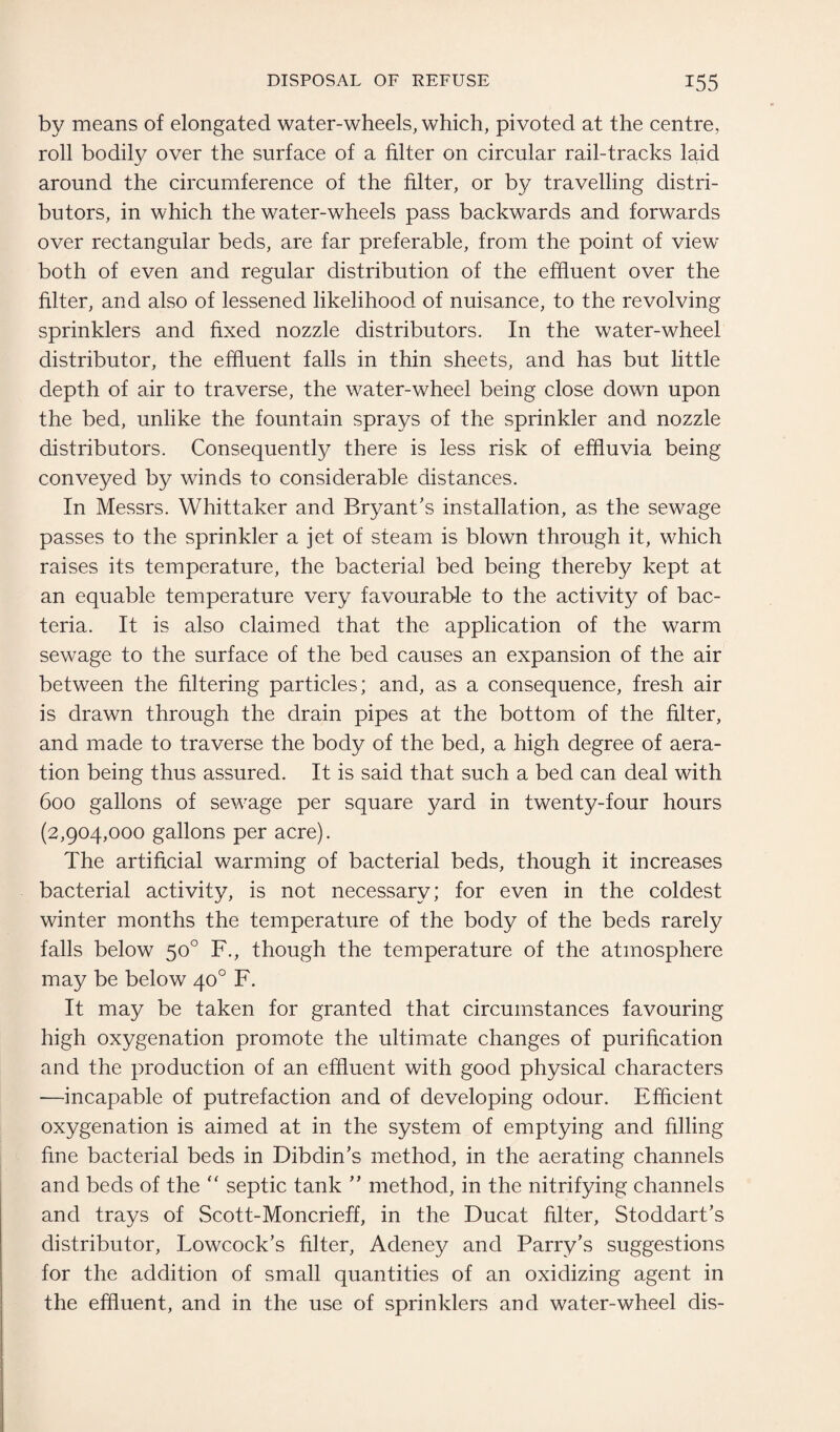 by means of elongated water-wheels, which, pivoted at the centre, roll bodily over the surface of a filter on circular rail-tracks laid around the circumference of the filter, or by travelling distri¬ butors, in which the water-wheels pass backwards and forwards over rectangular beds, are far preferable, from the point of view* both of even and regular distribution of the effluent over the filter, and also of lessened likelihood of nuisance, to the revolving sprinklers and fixed nozzle distributors. In the water-wheel distributor, the effluent falls in thin sheets, and has but little depth of air to traverse, the water-wheel being close down upon the bed, unlike the fountain sprays of the sprinkler and nozzle distributors. Consequently there is less risk of effluvia being conveyed by winds to considerable distances. In Messrs. Whittaker and Bryant’s installation, as the sewage passes to the sprinkler a jet of steam is blown through it, which raises its temperature, the bacterial bed being thereby kept at an equable temperature very favourable to the activity of bac¬ teria. It is also claimed that the application of the warm sewage to the surface of the bed causes an expansion of the air between the filtering particles; and, as a consequence, fresh air is drawn through the drain pipes at the bottom of the filter, and made to traverse the body of the bed, a high degree of aera¬ tion being thus assured. It is said that such a bed can deal with 600 gallons of sewage per square yard in twenty-four hours (2,904,000 gallons per acre). The artificial warming of bacterial beds, though it increases bacterial activity, is not necessary; for even in the coldest winter months the temperature of the body of the beds rarely falls below 50° F., though the temperature of the atmosphere may be below 40° F. It may be taken for granted that circumstances favouring high oxygenation promote the ultimate changes of purification and the production of an effluent with good physical characters —incapable of putrefaction and of developing odour. Efficient oxygenation is aimed at in the system of emptying and filling fine bacterial beds in Dibdin’s method, in the aerating channels and beds of the “ septic tank ” method, in the nitrifying channels and trays of Scott-Moncrieff, in the Ducat filter, Stoddart’s distributor, Lowcock’s filter, Adeney and Parry’s suggestions for the addition of small quantities of an oxidizing agent in the effluent, and in the use of sprinklers and water-wheel dis-