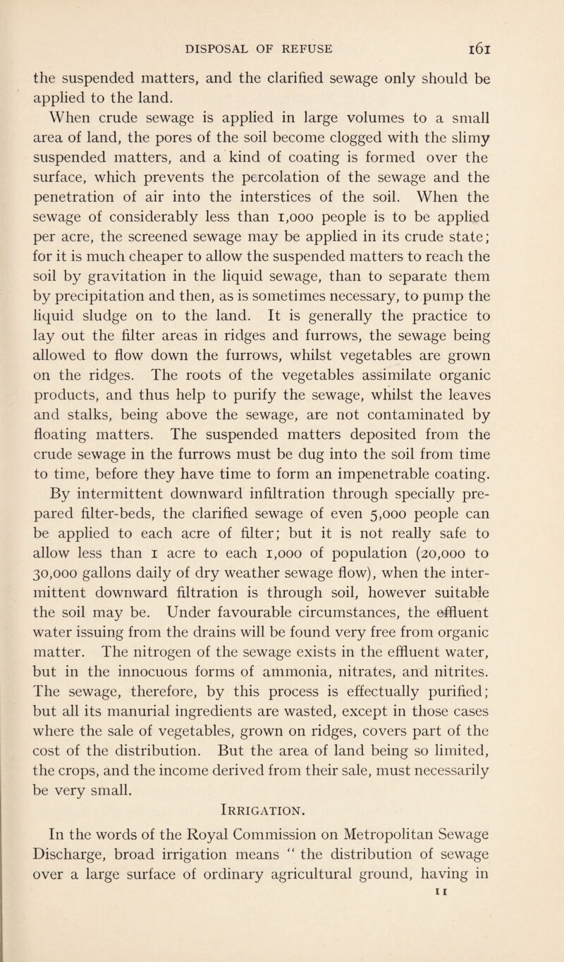 the suspended matters, and the clarified sewage only should be applied to the land. When crude sewage is applied in large volumes to a small area of land, the pores of the soil become clogged with the slimy suspended matters, and a kind of coating is formed over the surface, which prevents the percolation of the sewage and the penetration of air into the interstices of the soil. When the sewage of considerably less than 1,000 people is to be applied per acre, the screened sewage may be applied in its crude state; for it is much cheaper to allow the suspended matters to reach the soil by gravitation in the liquid sewage, than to separate them by precipitation and then, as is sometimes necessary, to pump the liquid sludge on to the land. It is generally the practice to lay out the filter areas in ridges and furrows, the sewage being allowed to flow down the furrows, whilst vegetables are grown on the ridges. The roots of the vegetables assimilate organic products, and thus help to purify the sewage, whilst the leaves and stalks, being above the sewage, are not contaminated by floating matters. The suspended matters deposited from the crude sewage in the furrows must be dug into the soil from time to time, before they have time to form an impenetrable coating. By intermittent downward infiltration through specially pre¬ pared filter-beds, the clarified sewage of even 5,000 people can be applied to each acre of filter; but it is not really safe to allow less than 1 acre to each 1,000 of population (20,000 to 30,000 gallons daily of dry weather sewage flow), when the inter¬ mittent downward filtration is through soil, however suitable the soil may be. Under favourable circumstances, the effluent water issuing from the drains will be found very free from organic matter. The nitrogen of the sewage exists in the effluent water, but in the innocuous forms of ammonia, nitrates, and nitrites. The sewage, therefore, by this process is effectually purified; but all its manurial ingredients are wasted, except in those cases where the sale of vegetables, grown on ridges, covers part of the cost of the distribution. But the area of land being so limited, the crops, and the income derived from their sale, must necessarily be very small. Irrigation. In the words of the Royal Commission on Metropolitan Sewage Discharge, broad irrigation means  the distribution of sewage over a large surface of ordinary agricultural ground, having in