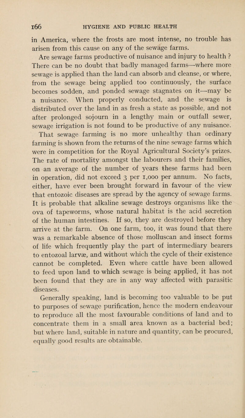 in America, where the frosts are most intense, no trouble has arisen from this cause on any of the sewage farms. Are sewage farms productive of nuisance and injury to health ? There can be no doubt that badly managed farms—-where more sewage is applied than the land can absorb and cleanse, or where, from the sewage being applied too continuously, the surface becomes sodden, and ponded sewage stagnates on it—may be a nuisance. When properly conducted, and the sewage is distributed over the land in as fresh a state as possible, and not after prolonged sojourn in a lengthy main or outfall sewer, sewage irrigation is not found to be productive of any nuisance. That sewage farming is no more unhealthy than ordinary farming is shown from the returns of the nine sewage farms which were in competition for the Royal Agricultural Society’s prizes. The rate of mortality amongst the labourers and their families, on an average of the number of years these farms had been in operation, did not exceed 3 per 1,000 per annum. No facts, either, have ever been brought forward in favour of the view that entozoic diseases are spread by the agency of sewage farms. It is probable that alkaline sewage destroys organisms like the ova of tapeworms, whose natural habitat is the acid secretion of the human intestines. If so, they are destroyed before they arrive at the farm. On one farm, too, it was found that there was a remarkable absence of those molluscan and insect forms of life which frequently play the part of intermediary bearers to entozoal larvae, and without which the cycle of their existence cannot be completed. Even where cattle have been allowed to feed upon land to which sewage is being applied, it has not been found that they are in any way affected with parasitic diseases. Generally speaking, land is becoming too valuable to be put to purposes of sewage purification, hence the modern endeavour to reproduce all the most favourable conditions of land and to concentrate them in a small area known as a bacterial bed; but where land, suitable in nature and quantity, can be procured, equally good results are obtainable.