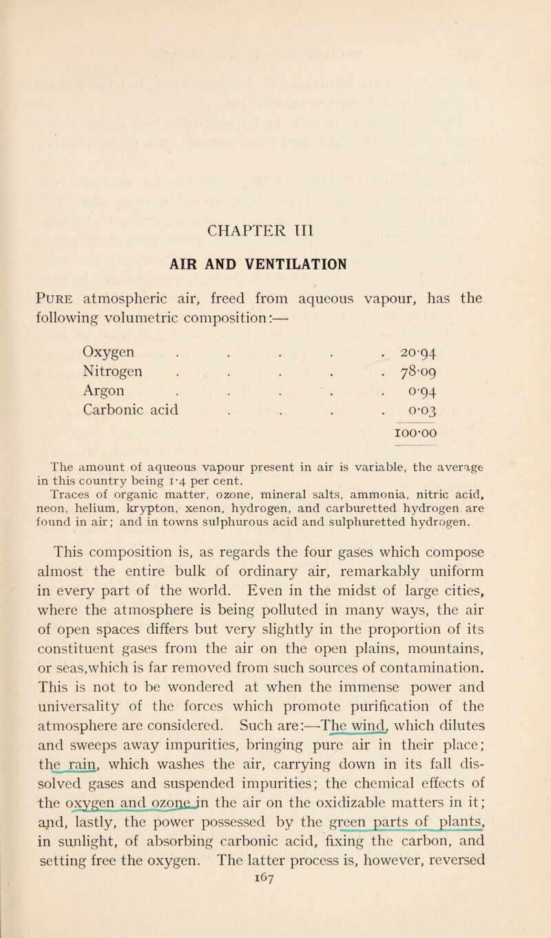 CHAPTER III AIR AND VENTILATION Pure atmospheric air, freed from aqueous vapour, has the following volumetric composition:— Oxygen ..... 20-94 Nitrogen ..... 78-09 Argon ..... 0-94 Carbonic acid .... 0-03 100*00 The amount of aqueous vapour present in air is variable, the average in this country being 1*4 per cent. Traces of organic matter, ozone, mineral salts, ammonia, nitric acid, neon, helium, krypton, xenon, hydrogen, and carburetted hydrogen are found in air; and in towns sulphurous acid and sulphuretted hydrogen. This composition is, as regards the four gases which compose almost the entire bulk of ordinary air, remarkably uniform in every part of the world. Even in the midst of large cities, where the atmosphere is being polluted in many ways, the air of open spaces differs but very slightly in the proportion of its constituent gases from the air on the open plains, mountains, or seas,which is far removed from such sources of contamination. This is not to be wondered at when the immense power and universality of the forces which promote purification of the atmosphere are considered. Such are:—-The wind, which dilutes and sweeps away impurities, bringing pure air in their place; the rain, which washes the air, carrying down in its fall dis¬ solved gases and suspended impurities; the chemical effects of the oxygen and ozone in the air on the oxidizable matters in it; apd, lastly, the power possessed by the green parts of plants, in sunlight, of absorbing carbonic acid, fixing the carbon, and setting free the oxygen. The latter process is, however, reversed