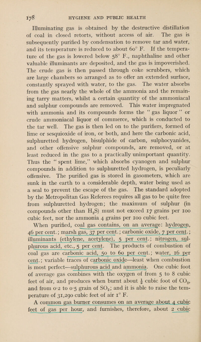 Illuminating gas is obtained by the destructive distillation of coal in closed retorts, without access of air. The gas is subsequently purified by condensation to remove tar and water, and its temperature is reduced to about 6o° F. If the tempera¬ ture of the gas is lowered below 58° F., naphthaline and other valuable illuminants are deposited, and the gas is impoverished. The crude gas is then passed through coke scrubbers, which are large chambers so arranged as to offer an extended surface, constantly sprayed with water, to the gas. The water absorbs from the gas nearly the whole of the ammonia and the remain¬ ing tarry matters, whilst a certain quantity of the ammoniacal and sulphur compounds are removed. This water impregnated with ammonia and its compounds forms the “ gas liquor ” or crude ammoniacal liquor of commerce, which is conducted to the tar well. The gas is then led on to the purifiers, formed of lime or sesquioxide of iron, or both, and here the carbonic acid, sulphuretted hydrogen, bisulphide of carbon, sulphocyanides, and other offensive sulphur compounds, are removed, or at least reduced in the gas to a practically unimportant quantity. Thus the “ spent lime/’ which absorbs cyanogen and sulphur compounds in addition to sulphuretted hydrogen, is peculiarly offensive. The purified gas is stored in gasometers, which are sunk in the earth to a considerable depth, water being used as a seal to prevent the escape of the gas. The standard adopted by the Metropolitan Gas Referees requires all gas to be quite free from sulphuretted hydrogen; the maximum of sulphur (in compounds other than H2S) must not exceed 17 grains per 100 cubic feet, nor the ammonia 4 grains per 100 cubic feet. When purified, coal gas contains, on an average: hydrogen, 46 per cent.; marsh gas, 37 per cent.; carbonic oxide, 7 per cent.; illuminants (ethylene, acetylene), 5 per cent.; nitrogen, sul¬ phurous acid, etc., 5 per cent. The products of combustion of coal gas are carbonic acid, 50 to 60 per cent.; water, 16 per cent.; variable traces of carbonic oxide—least when combustion is most perfect—sulphurous acid and ammonia. One cubic foot of average gas combines with the oxygen of from 5 to 8 cubic feet of air, and produces when burnt about J cubic foot of C02, and from 0-2 to 0-5 grain of S02; and it is able to raise the tem¬ perature of 31,290 cubic feet of air i° F. A common gas burner consumes on an average about 4 cubic feet of gas per hour, and furnishes, therefore, about 2 cubic