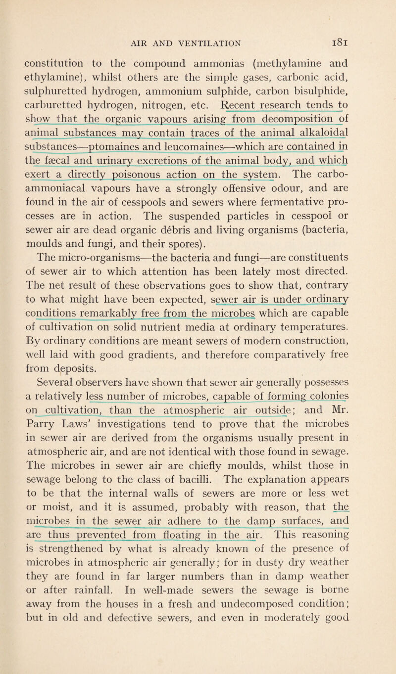 constitution to the compound ammonias (methylamine and ethylamine), whilst others are the simple gases, carbonic acid, sulphuretted hydrogen, ammonium sulphide, carbon bisulphide, carburetted hydrogen, nitrogen, etc. Recent research tends to show that the organic vapours arising from decomposition of animal substances may contain traces of the animal alkaloidal substances—ptomaines and leucomaines—which are contained in the faecal and urinary excretions of the animal body, and which exert a directly poisonous action on the system. The carbo- ammoniacal vapours have a strongly offensive odour, and are found in the air of cesspools and sewers where fermentative pro¬ cesses are in action. The suspended particles in cesspool or sewer air are dead organic debris and living organisms (bacteria, moulds and fungi, and their spores). The micro-organisms—the bacteria and fungi—are constituents of sewer air to which attention has been lately most directed. The net result of these observations goes to show that, contrary to what might have been expected, sewer air is under ordinary conditions remarkably free from the microbes which are capable of cultivation on solid nutrient media at ordinary temperatures. By ordinary conditions are meant sewers of modern construction, well laid with good gradients, and therefore comparatively free from deposits. Several observers have shown that sewer air generally possesses a relatively less number of microbes, capable of forming colonies on cultivation, than the atmospheric air outside; and Mr. Parry Laws’ investigations tend to prove that the microbes in sewer air are derived from the organisms usually present in atmospheric air, and are not identical with those found in sewage. The microbes in sewer air are chiefly moulds, whilst those in sewage belong to the class of bacilli. The explanation appears to be that the internal walls of sewers are more or less wet or moist, and it is assumed, probably with reason, that the microbes in the sewer air adhere to the damp surfaces, and are thus prevented from floating in the air. This reasoning is strengthened by what is already known of the presence of microbes in atmospheric air generally; for in dusty dry weather they are found in far larger numbers than in damp weather or after rainfall. In well-made sewers the sewage is borne away from the houses in a fresh and undecomposed condition; but in old and defective sewers, and even in moderately good