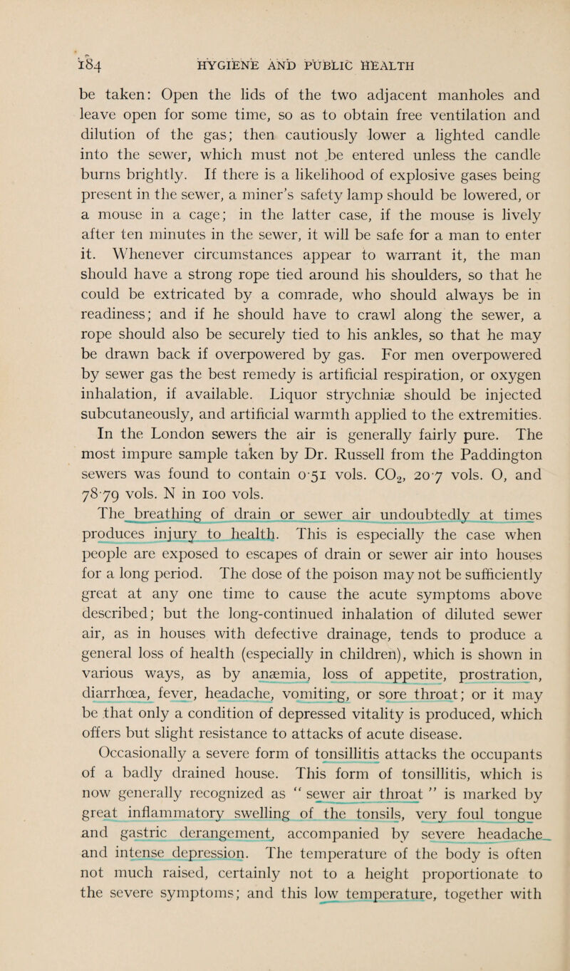 be taken: Open the lids of the two adjacent manholes and leave open for some time, so as to obtain free ventilation and dilution of the gas; then cautiously lower a lighted candle into the sewer, which must not be entered unless the candle burns brightly. If there is a likelihood of explosive gases being present in the sewer, a miner’s safety lamp should be lowered, or a mouse in a cage; in the latter case, if the mouse is lively after ten minutes in the sewer, it will be safe for a man to enter it. Whenever circumstances appear to warrant it, the man should have a strong rope tied around his shoulders, so that he could be extricated by a comrade, who should always be in readiness; and if he should have to crawl along the sewer, a rope should also be securely tied to his ankles, so that he may be drawn back if overpowered by gas. For men overpowered by sewer gas the best remedy is artificial respiration, or oxygen inhalation, if available. Liquor strychniae should be injected subcutaneously, and artificial warmth applied to the extremities. In the London sewers the air is generally fairly pure. The most impure sample taken by Dr. Russell from the Paddington sewers was found to contain 0-51 vols. C02, 207 vols. O, and 7879 vols. N in 100 vols. The breathing of drain or sewer air undoubtedly at times produces injury to health. This is especially the case when people are exposed to escapes of drain or sewer air into houses for a long period. The dose of the poison may not be sufficiently great at any one time to cause the acute symptoms above described; but the long-continued inhalation of diluted sewer air, as in houses with defective drainage, tends to produce a general loss of health (especially in children), which is shown in various ways, as by anaemia, loss of appetite, prostration, diarrhoea, fever, headache, vomiting, or sore throat; or it may be that only a condition of depressed vitality is produced, which offers but slight resistance to attacks of acute disease. Occasionally a severe form of tonsillitis attacks the occupants of a badly drained house. This form of tonsillitis, which is now generally recognized as  sewer air throat ” is marked by great inflammatory swelling of the tonsils, very foul tongue and gastric derangement, accompanied by severe headache and intense depression. The temperature of the body is often not much raised, certainly not to a height proportionate to the severe symptoms; and this low temperature, together with