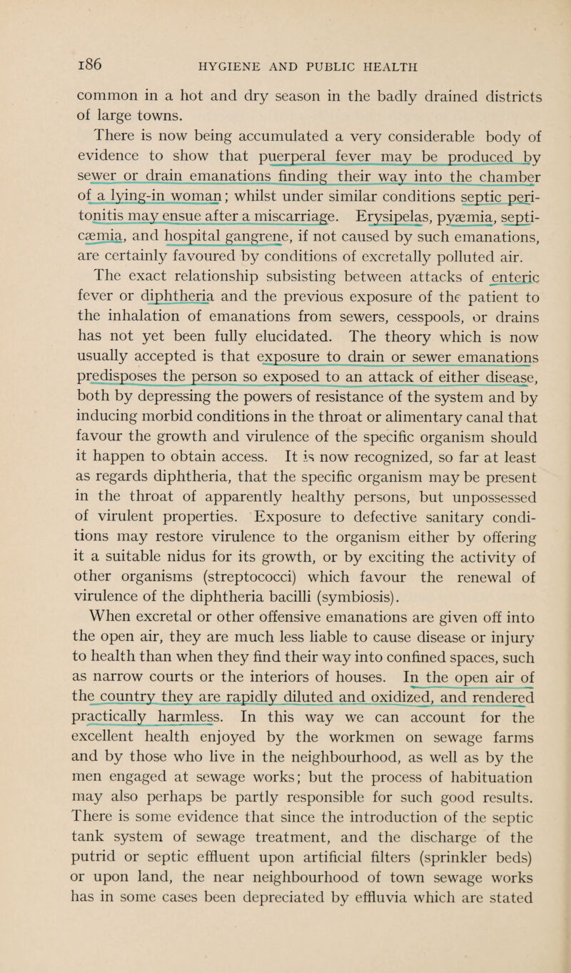 common in a hot and dry season in the badly drained districts of large towns. There is now being accumulated a very considerable body of evidence to show that puerperal fever may be produced by sewer or drain emanations finding their way into the chamber of a lying-in woman; whilst under similar conditions septic peri¬ tonitis may ensue after a miscarriage. Erysipelas, pyaemia, septi¬ caemia, and hospital gangrene, if not caused by such emanations, are certainly favoured by conditions of excretally polluted air. The exact relationship subsisting between attacks of enteric fever or diphtheria and the previous exposure of the patient to the inhalation of emanations from sewers, cesspools, or drains has not yet been fully elucidated. The theory which is now usually accepted is that exposure to drain or sewer emanations predisposes the person so exposed to an attack of either disease, both by depressing the powers of resistance of the system and by inducing morbid conditions in the throat or alimentary canal that favour the growth and virulence of the specific organism should it happen to obtain access. It is now recognized, so far at least as regards diphtheria, that the specific organism maybe present in the throat of apparently healthy persons, but unpossessed of virulent properties. Exposure to defective sanitary condi¬ tions may restore virulence to the organism either by offering it a suitable nidus for its growth, or by exciting the activity of other organisms (streptococci) which favour the renewal of virulence of the diphtheria bacilli (symbiosis). When excretal or other offensive emanations are given off into the open air, they are much less liable to cause disease or injury to health than when they find their way into confined spaces, such as narrow courts or the interiors of houses. In the open air of the country they are rapidly diluted and oxidized, and rendered practically harmless. In this way we can account for the excellent health enjoyed by the workmen on sewage farms and by those who live in the neighbourhood, as well as by the men engaged at sewage works; but the process of habituation may also perhaps be partly responsible for such good results. There is some evidence that since the introduction of the septic tank system of sewage treatment, and the discharge of the putrid or septic effluent upon artificial filters (sprinkler beds) or upon land, the near neighbourhood of town sewage works has in some cases been depreciated by effluvia which are stated