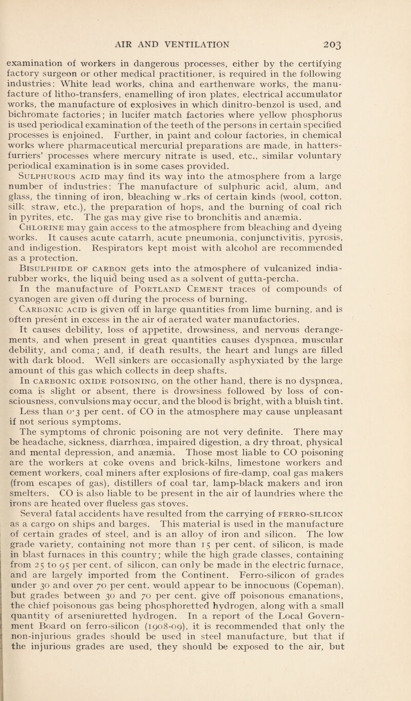 examination of workers in dangerous processes, either by the certifying factory surgeon or other medical practitioner, is required in the following industries: White lead works, china and earthenware works, the manu¬ facture of litho-transfers, enamelling of iron plates, electrical accumulator works, the manufacture of explosives in which dinitro-benzol is used, and bichromate factories; in lucifer match factories where yellow phosphorus is used periodical examination of the teeth of the persons in certain specified processes is enjoined. Further, in paint and colour factories, in chemical works where pharmaceutical mercurial preparations are made, in hatters- furriers’ processes where mercury nitrate is used, etc., similar voluntary periodical examination is in some cases provided. Sulphurous acid may find its way into the atmosphere from a large number of industries: The manufacture of sulphuric acid, alum, and glass, the tinning of iron, bleaching w.rks of certain kinds (wool, cotton, silk straw, etc.), the preparation of hops, and the burning of coal rich in pyrites, etc. The gas may give rise to bronchitis and anaemia. Chlorine may gain access to the atmosphere from bleaching and dyeing works. It causes acute catarrh, acute pneumonia, conjunctivitis, pyrosis, and indigestion. Respirators kept moist with alcohol are recommended as a protection. Bisulphide of carbon gets into the atmosphere of vulcanized india- rubber works, the liquid being used as a solvent of gutta-percha. In the manufacture of Portland Cement traces of compounds of cyanogen are given off during the process of burning. Carbonic acid is given off in large quantities from lime burning, and is often present in excess in the air of aerated water manufactories. It causes debility, loss of appetite, drowsiness, and nervous derange¬ ments, and when present in great quantities causes dyspnoea, muscular debility, and coma; and, if death results, the heart and lungs are filled with dark blood. Well sinkers are occasionally asphyxiated by the large amount of this gas which collects in deep shafts. In carbonic oxide poisoning, on the other hand, there is no dyspnoea, coma is slight or absent, there is drowsiness followed by loss of con¬ sciousness, convulsions may occur, and the blood is bright, with a bluish tint. Less than 0-3 per cent, of CO in the atmosphere may cause unpleasant if not serious symptoms. The symptoms of chronic poisoning are not very definite. There may be headache, sickness, diarrhoea, impaired digestion, a dry throat, physical and mental depression, and anaemia. Those most liable to CO poisoning are the workers at coke ovens and brick-kilns, limestone workers and cement workers, coal miners after explosions of fire-damp, coal gas makers (from escapes of gas), distillers of coal tar, lamp-black makers and iron smelters. CO is also liable to be present in the air of laundries where the irons are heated over flueless gas stoves. Several fatal accidents have resulted from the carrying of ferro-silicon as a cargo on ships and barges. This material is used in the manufacture of certain grades of steel, and is an alloy of iron and silicon. The low grade variety, containing not more than 1 5 per cent, of silicon, is made in blast furnaces in this country; while the high grade classes, containing from 25 to 95 per cent, of silicon, can only be made in the electric furnace, and are largely imported from the Continent. Ferro-silicon of grades under 30 and over 70 per cent, would appear to be innocuous (Copeman), but grades between 30 and 70 per cent, give off poisonous emanations, the chief poisonous gas being phosphoretted hydrogen, along with a small quantity of arseniuretted hydrogen. In a report of the Local Govern¬ ment Board on ferro-silicon (1908-09), it is recommended that only the non-injurious grades should be used in steel manufacture, but that if the injurious grades are used, they should be exposed to the air, but