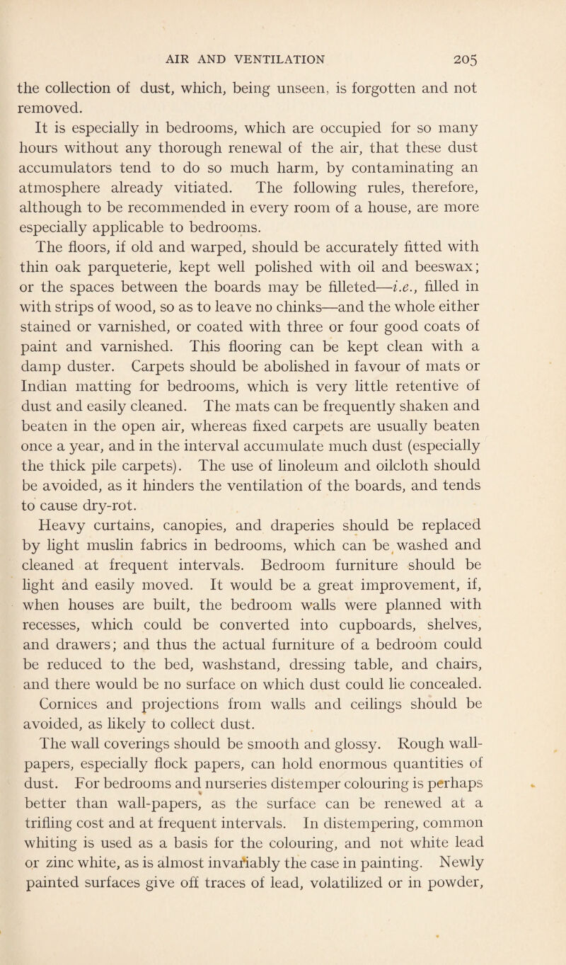 the collection of dust, which, being unseen, is forgotten and not removed. It is especially in bedrooms, which are occupied for so many hours without any thorough renewal of the air, that these dust accumulators tend to do so much harm, by contaminating an atmosphere already vitiated. The following rules, therefore, although to be recommended in every room of a house, are more especially applicable to bedrooms. The floors, if old and warped, should be accurately fitted with thin oak parqueterie, kept well polished with oil and beeswax; or the spaces between the boards may be filleted—i.e., filled in with strips of wood, so as to leave no chinks—and the whole either stained or varnished, or coated with three or four good coats of paint and varnished. This flooring can be kept clean with a damp duster. Carpets should be abolished in favour of mats or Indian matting for bedrooms, which is very little retentive of dust and easily cleaned. The mats can be frequently shaken and beaten in the open air, whereas fixed carpets are usually beaten once a year, and in the interval accumulate much dust (especially the thick pile carpets). The use of linoleum and oilcloth should be avoided, as it hinders the ventilation of the boards, and tends to cause dry-rot. Heavy curtains, canopies, and draperies should be replaced by light muslin fabrics in bedrooms, which can be washed and cleaned at frequent intervals. Bedroom furniture should be light and easily moved. It would be a great improvement, if, when houses are built, the bedroom walls were planned with recesses, which could be converted into cupboards, shelves, and drawers; and thus the actual furniture of a bedroom could be reduced to the bed, washstand, dressing table, and chairs, and there would be no surface on which dust could lie concealed. Cornices and projections from walls and ceilings should be avoided, as likely to collect dust. The wall coverings should be smooth and glossy. Rough wall¬ papers, especially flock papers, can hold enormous quantities of dust. For bedrooms and nurseries distemper colouring is perhaps better than wall-papers, as the surface can be renewed at a trifling cost and at frequent intervals. In distempering, common whiting is used as a basis for the colouring, and not white lead or zinc white, as is almost invafiably the case in painting. Newly painted surfaces give off traces of lead, volatilized or in powder,