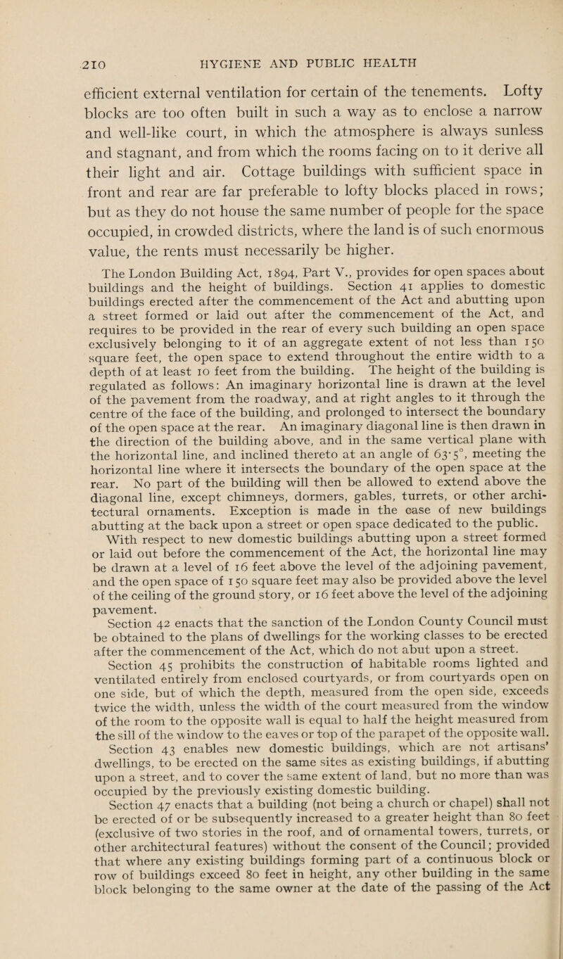efficient external ventilation for certain of the tenements. Lofty blocks are too often built in such a way as to enclose a narrow and well-like court, in which the atmosphere is always sunless and stagnant, and from which the rooms facing on to it derive all their light and air. Cottage buildings with sufficient space in front and rear are far preferable to lofty blocks placed in rows; but as they do not house the same number of people for the space occupied, in crowded districts, where the land is of such enormous value, the rents must necessarily be higher. The London Building Act, 1894, Part V., provides for open spaces about buildings and the height of buildings. Section 41 applies to domestic buildings erected after the commencement of the Act and abutting upon a street formed or laid out after the commencement of the Act, and requires to be provided in the rear of every such building an open space exclusively belonging to it of an aggregate extent of not less than 150 square feet, the open space to extend throughout the entire width to a depth of at least 10 feet from the building. The height of the building is regulated as follows: An imaginary horizontal line is drawn at the level of the pavement from the roadway, and at right angles to it through the centre of the face of the building, and prolonged to intersect the boundary of the open space at the rear. An imaginary diagonal line is then drawn in the direction of the building above, and in the same vertical plane with the horizontal line, and inclined thereto at an angle of 63-5°, meeting the horizontal line where it intersects the boundary of the open space at the rear. No part of the building will then be allowed to extend above the diagonal line, except chimneys, dormers, gables, turrets, or other archi¬ tectural ornaments. Exception is made in the case of new buildings abutting at the back upon a street or open space dedicated to the public. With respect to new domestic buildings abutting upon a street formed or laid out before the commencement of the Act, the horizontal line may be drawn at a level of 16 feet above the level of the adjoining pavement, and the open space of 150 square feet may also be provided above the level o£ the ceiling of the ground story, or 16 feet above the level of the adjoining pavement. Section 42 enacts that the sanction of the London County Council must be obtained to the plans of dwellings for the working classes to be erected after the commencement of the Act, which do not abut upon a street. Section 45 prohibits the construction of habitable rooms lighted and ventilated entirely from enclosed courtyards, or from courtyards open on one side, but of which the depth, measured from the open side, exceeds twice the width, unless the width of the court measured from the window of the room to the opposite wall is equal to half the height measured from the sill of the window to the eaves or top of the parapet of the opposite wall. Section 43 enables new domestic buildings, which are not artisans’ dwellings, to be erected on the same sites as existing buildings, if abutting upon a street, and to cover the same extent of land, but no more than was occupied by the previously existing domestic building. Section 47 enacts that a building (not being a church or chapel) shall not be erected of or be subsequently increased to a greater height than 80 feet (exclusive of two stories in the roof, and of ornamental towers, turrets, or other architectural features) without the consent of the Council; provided that where any existing buildings forming part of a continuous block or row of buildings exceed 80 feet in height, any other building in the same block belonging to the same owner at the date of the passing of the Act