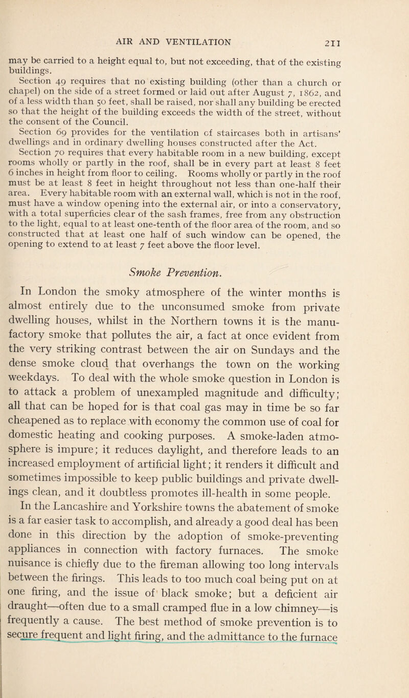 may be carried to a height equal to, but not exceeding, that of the existing buildings. Section 49 requires that no existing building (other than a church or chapel) on the side of a street formed or laid out after August 7, 1862, and of a less width than 50 feet, shall be raised, nor shall any building be erected so that the height of the building exceeds the width of the street, without the consent of the Council. Section 69 provides for the ventilation of staircases both in artisans’ dwellings and in ordinary dwelling houses constructed after the Act. Section 70 requires that every habitable room in a new building, except rooms wholly or partly in the roof, shall be in every part at least 8 feet 6 inches in height from floor to ceiling. Rooms wholly or partly in the roof must be at least 8 feet in height throughout not less than one-half their area. Every habitable room with an external wall, which is not in the roof, must have a window opening into the external air, or into a conservatory, with a total superficies clear of the sash frames, free from any obstruction to the light, equal to at least one-tenth of the floor area of the room, and so constructed that at least one half of such window can be opened, the opening to extend to at least 7 feet above the floor level. Smoke Prevention. In London the smoky atmosphere of the winter months is almost entirely due to the unconsumed smoke from private dwelling houses, whilst in the Northern towns it is the manu¬ factory smoke that pollutes the air, a fact at once evident from the very striking contrast between the air on Sundays and the dense smoke cloud that overhangs the town on the working weekdays. To deal with the whole smoke question in London is to attack a problem of unexampled magnitude and difficulty; all that can be hoped for is that coal gas may in time be so far cheapened as to replace with economy the common use of coal for domestic heating and cooking purposes. A smoke-laden atmo¬ sphere is impure; it reduces daylight, and therefore leads to an increased employment of artificial light; it renders it difficult and sometimes impossible to keep public buildings and private dwell¬ ings clean, and it doubtless promotes ill-health in some people. In the Lancashire and Yorkshire towns the abatement of smoke is a far easier task to accomplish, and already a good deal has been done in this direction by the adoption of smoke-preventing appliances in connection with factory furnaces. The smoke nuisance is chiefly due to the fireman allowing too long intervals between the firings. This leads to too much coal being put on at one firing, and the issue of' black smoke; but a deficient air draught—often due to a small cramped flue in a low chimney—is frequently a cause. The best method of smoke prevention is to secure frequent and light firing, and the admittance to the furnace