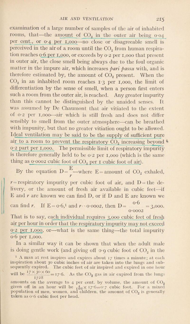 examination of a large number of samples of the air of inhabited rooms, that—the amount of C02 in the outer air being 0-04 per cent., or 0-4 per 1,000—no close or disagreeable smell is perceived in the air of a room until the C02 from human respira¬ tion reaches o-6 per 1,000, or exceeds by 0-2 per 1,000 that present in outer air, the close smell being always due to the foul organic matter in the impure air, which increases pari passu with, and is therefore estimated by, the amount of C02 present. When the C02 in an inhabited room reaches 1-3 per 1,000, the limit of differentiation by the sense of smell, when a person first enters such a room from the outer air, is reached. Any greater impurity than this cannot be distinguished by the unaided senses. It was assumed by De Chaumont that air vitiated to the extent of 0-2 per 1,000—air which is still fresh and does not differ sensibly to smell from the outer atmosphere—can be breathed with impunity, but that no greater vitiation ought to be allowed. Ideal ventilation may be said to be the supply of sufficient pure air to a room to prevent the respiratory C02 increasing beyond 0-2 part per 1,000. The permissible limit of respiratory impurity is therefore generally held to be 0-2 per 1,000 (which is the same thing as 0-0002 cubic foot of C02 per 1 cubic foot of air). E By the equation D= —where E= amount of C0> exhaled, r \ r— respiratory impurity per cubic foot of air, and D=the de¬ livery, or the amount of fresh air available in cubic feet—if E and r are known we can find D, or if D and E are known we o-6 can find r. If E=o-6,1 and r-- 0-0002, then D = = 3,000. 0-0002 That is to say, each individual requires 3,000 cubic feet of fresh air per hour in order that the respiratory impurity may not exceed 0-2 per 1,000, or—what is the same thing—the total impurity o-6 per 1,000. In a similar way it can be shown that when the adult male is doing gentle work (and giving off o-g cubic foot of CO., in the 1 A man at rest inspires and expires about 17 times a minute; at each inspiration about 30 cubic inches of air are taken into the lungs and sub¬ sequently expired. The cubic feet of air inspired and expired in one hour will be __—-=17-6. As the C02 gas in air expired from the lun gs amounts on the average to 4 per cent, by volume, the amount of C02 given off in an hour will be Oo* i7’6=0’7 cubic foot. For a mixed population of men, women, and children, the amount of C02 is generally taken as o-6 cubic foot per head.