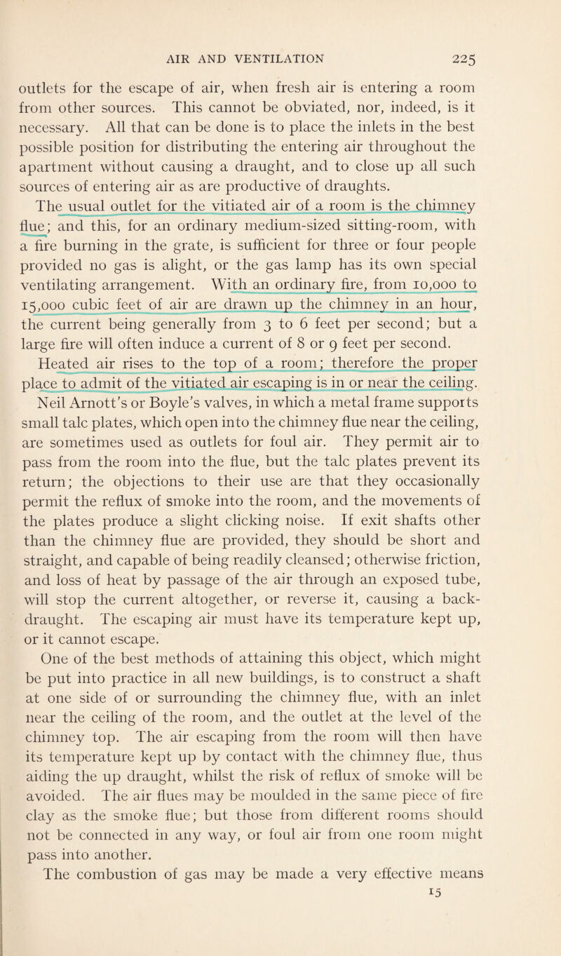 outlets for the escape of air, when fresh air is entering a room from other sources. This cannot be obviated, nor, indeed, is it necessary. All that can be done is to place the inlets in the best possible position for distributing the entering air throughout the apartment without causing a draught, and to close up all such sources of entering air as are productive of draughts. The usual outlet for the vitiated air of a room is the chimney flue; and this, for an ordinary medium-sized sitting-room, with a fire burning in the grate, is sufficient for three or four people provided no gas is alight, or the gas lamp has its own special ventilating arrangement. With an ordinary fire, from 10,000 to 15,000 cubic feet of air are drawn up the chimney in an hour, the current being generally from 3 to 6 feet per second; but a large fire will often induce a current of 8 or 9 feet per second. Heated air rises to the top of a room; therefore the proper place to admit of the vitiated air escaping is in or near the ceiling. Neil Arnott’s or Boyle's valves, in which a metal frame supports small talc plates, which open into the chimney flue near the ceiling, are sometimes used as outlets for foul air. They permit air to pass from the room into the flue, but the talc plates prevent its return; the objections to their use are that they occasionally permit the reflux of smoke into the room, and the movements of the plates produce a slight clicking noise. If exit shafts other than the chimney flue are provided, they should be short and straight, and capable of being readily cleansed; otherwise friction, and loss of heat by passage of the air through an exposed tube, will stop the current altogether, or reverse it, causing a back- draught. The escaping air must have its temperature kept up, or it cannot escape. One of the best methods of attaining this object, which might be put into practice in all new buildings, is to construct a shaft at one side of or surrounding the chimney flue, with an inlet near the ceiling of the room, and the outlet at the level of the chimney top. The air escaping from the room will then have its temperature kept up by contact with the chimney flue, thus aiding the up draught, whilst the risk of reflux of smoke will be avoided. The air flues may be moulded in the same piece of fire clay as the smoke flue; but those from different rooms should not be connected in any way, or foul air from one room might pass into another. The combustion of gas may be made a very effective means 15