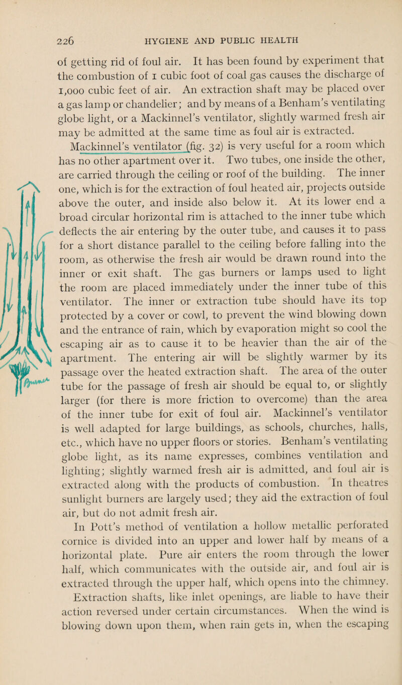 of getting rid of foul air. It has been found by experiment that the combustion of i cubic foot of coal gas causes the discharge of 1,000 cubic feet of air. An extraction shaft may be placed over a gas lamp or chandelier; and by means of a Benham’s ventilating globe light, or a Mackinnel’s ventilator, slightly warmed fresh air may be admitted at the same time as foul air is extracted. Mackinnel’s ventilator (fig. 32) is very useful for a room which has no other apartment over it. Two tubes, one inside the other, are carried through the ceiling or roof of the building. Ihe inner one, which is for the extraction of foul heated air, projects outside above the outer, and inside also below it. At its lower end a broad circular horizontal rim is attached to the inner tube which deflects the air entering by the outer tube, and causes it to pass for a short distance parallel to the ceiling before falling into the room, as otherwise the fresh air would be drawn round into the inner or exit shaft. The gas burners or lamps used to light the room are placed immediately under the inner tube of this ventilator. The inner or extraction tube should have its top protected by a cover or cowl, to prevent the wind blowing down and the entrance of rain, which by evaporation might so cool the escaping air as to cause it to be heavier than the air of the apartment. The entering air will be slightly warmer by its passage over the heated extraction shaft. The area of the outer tube for the passage of fresh air should be equal to, or slightly larger (for there is more friction to overcome) than the area of the inner tube for exit of foul air. Mackinnel’s ventilator is well adapted for large buildings, as schools, churches, halls, etc., which have no upper floors or stories. Benham’s ventilating globe light, as its name expresses, combines ventilation and lighting; slightly warmed fresh air is admitted, and foul air is extracted along with the products of combustion. In theatres sunlight burners are largely used; they aid the extraction of foul air, but do not admit fresh air. In Pott’s method of ventilation a hollow metallic perforated cornice is divided into an upper and lower half by means of a horizontal plate. Pure air enters the room through the lower half, which communicates with the outside air, and foul air is extracted through the upper half, which opens into the chimney. Extraction shafts, like inlet openings, are liable to have their action reversed under certain circumstances. When the wind is blowing down upon them, when rain gets in, when the escaping