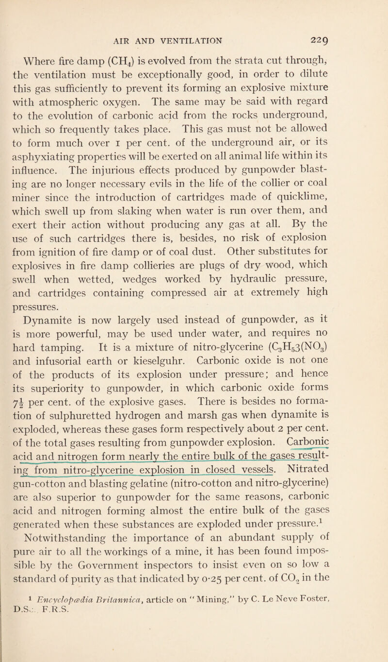 Where fire damp (CH4) is evolved from the strata cut through, the ventilation must be exceptionally good, in order to dilute this gas sufficiently to prevent its forming an explosive mixture with atmospheric oxygen. The same may be said with regard to the evolution of carbonic acid from the rocks underground, which so frequently takes place. This gas must not be allowed to form much over 1 per cent, of the underground air, or its asphyxiating properties will be exerted on all animal life within its influence. The injurious effects produced by gunpowder blast¬ ing are no longer necessary evils in the life of the collier or coal miner since the introduction of cartridges made of quicklime, which swell up from slaking when water is run over them, and exert their action without producing any gas at all. By the use of such cartridges there is, besides, no risk of explosion from ignition of fire damp or of coal dust. Other substitutes for explosives in fire damp collieries are plugs of dry wood, which swell when wetted, wedges worked by hydraulic pressure, and cartridges containing compressed air at extremely high pressures. Dynamite is now largely used instead of gunpowder, as it is more powerful, may be used under water, and requires no hard tamping. It is a mixture of nitro-glycerine (C3H53(N03) and infusorial earth or kieselguhr. Carbonic oxide is not one of the products of its explosion under pressure; and hence its superiority to gunpowder, in which carbonic oxide forms 7! per cent, of the explosive gases. There is besides no forma¬ tion of sulphuretted hydrogen and marsh gas when dynamite is exploded, whereas these gases form respectively about 2 per cent, of the total gases resulting from gunpowder explosion. Carbonic acid and nitrogen form nearly the entire bulk of the gases result¬ ing from nitro-glycerine explosion in closed vessels. Nitrated gun-cotton and blasting gelatine (nitro-cotton and nitro-glycerine) are also superior to gunpowder for the same reasons, carbonic acid and nitrogen forming almost the entire bulk of the gases generated when these substances are exploded under pressure.1 Notwithstanding the importance of an abundant supply of pure air to all the workings of a mine, it has been found impos¬ sible by the Government inspectors to insist even on so low a standard of purity as that indicated by 0-25 per cent, of C02 in the 1 Encyclopedia Bvitannica, article on “ Mining,” by C. Le Neve Foster, D.So. F.R.S.