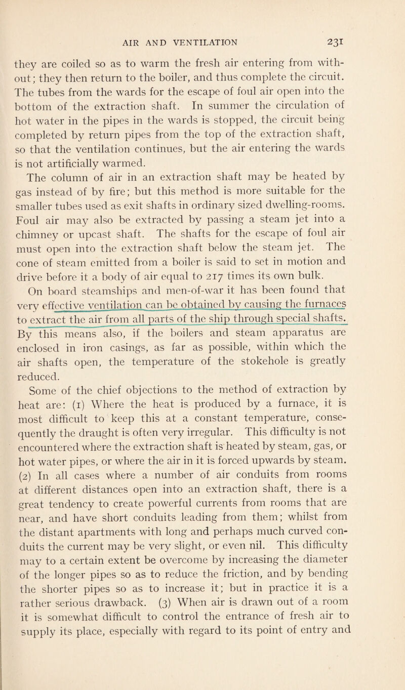 they are coiled so as to warm the fresh air entering from with¬ out; they then return to the boiler, and thus complete the circuit. The tubes from the wards for the escape of foul air open into the bottom of the extraction shaft. In summer the circulation of hot water in the pipes in the wards is stopped, the circuit being completed by return pipes from the top of the extraction shaft, so that the ventilation continues, but the air entering the wards is not artificially warmed. The column of air in an extraction shaft may be heated by gas instead of by fire; but this method is more suitable for the smaller tubes used as exit shafts in ordinary sized dwelling-rooms. Foul air may also be extracted by passing a steam jet into a chimney or upcast shaft. The shafts for the escape of foul air must open into the extraction shaft below the steam jet. The cone of steam emitted from a boiler is said to set in motion and drive before it a body of air equal to 217 times its own bulk. On board steamships and men-of-war it has been found that very effective ventilation can be obtained by causing the furnaces to extract the air from all parts of the ship through special shafts^ By this means also, if the boilers and steam apparatus are enclosed in iron casings, as far as possible, within which the air shafts open, the temperature of the stokehole is greatly reduced. Some of the chief objections to the method of extraction by heat are: (1) Where the heat is produced by a furnace, it is most difficult to keep this at a constant temperature, conse¬ quently the draught is often very irregular. This difficulty is not encountered where the extraction shaft is heated by steam, gas, or hot water pipes, or where the air in it is forced upwards by steam. (2) In all cases where a number of air conduits from rooms at different distances open into an extraction shaft, there is a great tendency to create powerful currents from rooms that are near, and have short conduits leading from them; whilst from the distant apartments with long and perhaps much curved con¬ duits the current may be very slight, or even nil. This difficulty may to a certain extent be overcome by increasing the diameter of the longer pipes so as to reduce the friction, and by bending the shorter pipes so as to increase it; but in practice it is a rather serious drawback. (3) When air is drawn out of a room it is somewhat difficult to control the entrance of fresh air to supply its place, especially with regard to its point of entry and