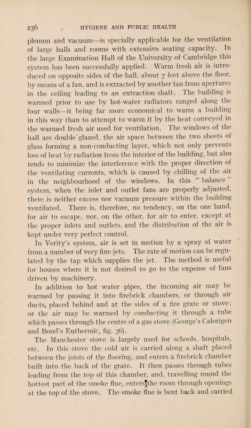 plenum and vacuum—is specially applicable for the ventilation of large halls and rooms with extensive seating capacity. In the large Examination Hall of the University of Cambridge this system has been successfully applied. Warm fresh air is intro¬ duced on opposite sides of the hall, about 7 feet above the floor, by means of a fan, and is extracted by another fan from apertures in the ceiling leading to an extraction shaft. The building is warmed prior to use by hot-water radiators ranged along the four walls—it being far more economical to warm a building in this way than to attempt to warm it by the heat conveyed in the warmed fresh air used for ventilation. The windows of the hall are double’glazed, the air space between the two sheets of glass forming a non-conducting layer, which not only prevents loss of heat by radiation from the interior of the building, but also tends to minimize the interference with the proper direction of the ventilating currents, which is caused by chilling of the air in the neighbourhood of the windows. In this “ balance ’ system, when the inlet and outlet fans are properly adjusted, there is neither excess nor vacuum pressure within the building ventilated. There is, therefore, no tendency, on the one hand, for air to escape, nor, on the other, for air to enter, except at the proper inlets and outlets, and the distribution of the air is kept under very perfect control. In Verity’s system, air is set in motion by a spray of water from a number of very fine jets. The rate of motion can be regu¬ lated by the tap which supplies the jet. The method is useful for houses where it is not desired to go to the expense of fans driven by machinery. In addition to hot water pipes, the incoming air may be warmed by passing it into firebrick chambers, or through air ducts, placed behind and at the sides of a fire grate or stove; or the air may be warmed by conducting it through a tube which passes through the centre of a gas stove (George’s Calorigen and Bond’s Euthermic, fig. 36). The Manchester stove is largely used for schools, hospitals, etc. In this stove the cold air is carried along a shaft placed between the joists of the flooring, and enters a firebrick chamber built into the back of the grate. It then passes through tubes leading from the top of this chamber, and, travelling round the hottest part of the smoke flue, entersjthe room through openings at the top of the stove. The smoke flue is bent back and carried