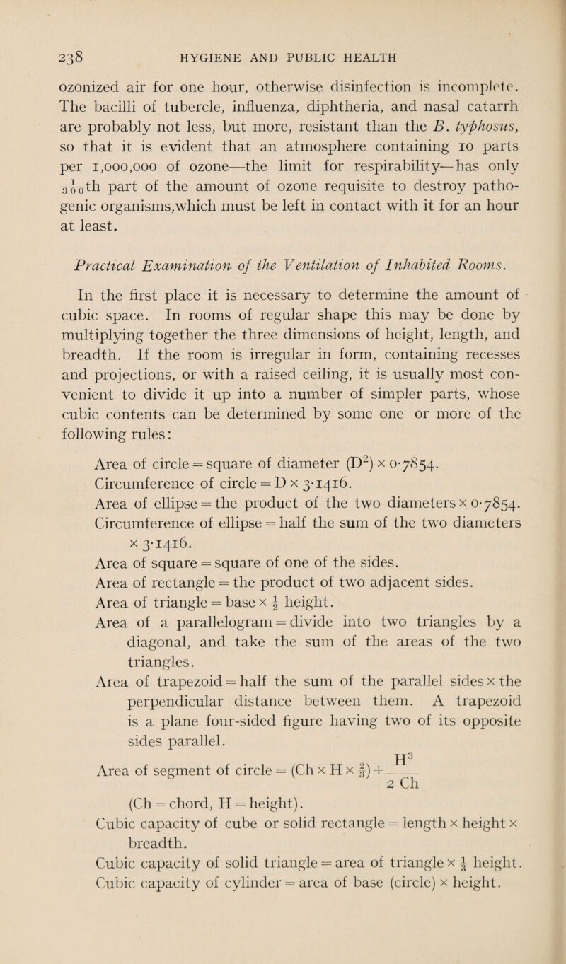 ozonized air for one hour, otherwise disinfection is incomplete. The bacilli of tubercle, influenza, diphtheria, and nasal catarrh are probably not less, but more, resistant than the B. typhosus, so that it is evident that an atmosphere containing 10 parts per 1,000,000 of ozone—the limit for respirability—has only 3-g-oth part of the amount of ozone requisite to destroy patho¬ genic organisms,which must be left in contact with it for an hour at least. Practical Examination, of the Ventilation of Inhabited Rooms. In the first place it is necessary to determine the amount of cubic space. In rooms of regular shape this may be done by- multiplying together the three dimensions of height, length, and breadth. If the room is irregular in form, containing recesses and projections, or with a raised ceiling, it is usually most con¬ venient to divide it up into a number of simpler parts, whose cubic contents can be determined by some one or more of the following rules: Area of circle = square of diameter (D2) x 0-7854. Circumference of circle = Dx 3-1416. Area of ellipse = the product of the two diameters x 0-7854. Circumference of ellipse = half the sum of the two diameters x 3-1416. Area of square = square of one of the sides. Area of rectangle = the product of two adjacent sides. Area of triangle = base x J height. Area of a parallelogram = divide into two triangles by a diagonal, and take the sum of the areas of the two triangles. Area of trapezoid = half the sum of the parallel sides x the perpendicular distance between them. A trapezoid is a plane four-sided figure having two of its opposite sides parallel. H3 Area of segment of circle = (Ch x H x §) +-- 2 Ch (Ch = chord, H = height). Cubic capacity of cube or solid rectangle = length x height x breadth. Cubic capacity of solid triangle = area of trianglex J height. Cubic capacity of cylinder = area of base (circle) x height.