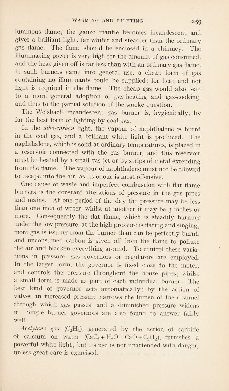 luminous flame; the gauze mantle becomes incandescent and gives a brilliant light, far whiter and steadier than the ordinary gas flame. The flame should be enclosed in a chimney. The illuminating power is very high for the amount of gas consumed, and the heat given off is far less than with an ordinary gas flame. If such burners came into general use, a cheap form of gas containing no illuminants could be supplied; for heat and not light is required in the flame. The cheap gas would also lead to a more general adoption of gas-heating and gas-cooking, and thus to the partial solution of the smoke question. The Welsbach incandescent gas burner is, hygienically, by far the best form of lighting by coal gas. In the albo-carbon light, the vapour of naphthalene is burnt in the coal gas, and a brilliant white light is produced. The naphthalene, which is solid at ordinary temperatures, is placed in a reservoir connected with the gas burner, and this reservoir must be heated by a small gas jet or by strips of metal extending from the flame. The vapour of naphthalene must not be allowed to escape into the air, as its odour is most offensive. One cause of waste and imperfect combustion with flat flame burners is the constant alterations of pressure in the gas pipes and mains. At one period of the day the pressure may be less than one inch of water, whilst at another it may be 3 inches or more. Consequently the flat flame, which is steadily burning under the low pressure, at the high pressure is flaring and singing; more gas is issuing from the burner than can be perfectly burnt, and unconsumed carbon is given off from the flame to pollute the air and blacken everything around. To control these varia¬ tions in pressure, gas governors or regulators are employed. In the larger form, the governor is fixed close to the meter, and controls the pressure throughout the house pipes; whilst a small form is made as part of each individual burner. The best kind of governor acts automatically; by the action of valves an increased pressure narrows the lumen of the channel through which gas passes, and a diminished pressure widens it. Single burner governors are also found to answer fairly well. Acetylene gas (C2H2), generated by the action of carbide of calcium on water (CaC2 + H20 = CaO 4- C2H2), furnishes a powerful white light; but its use is not unattended with danger, unless great care is exercised.