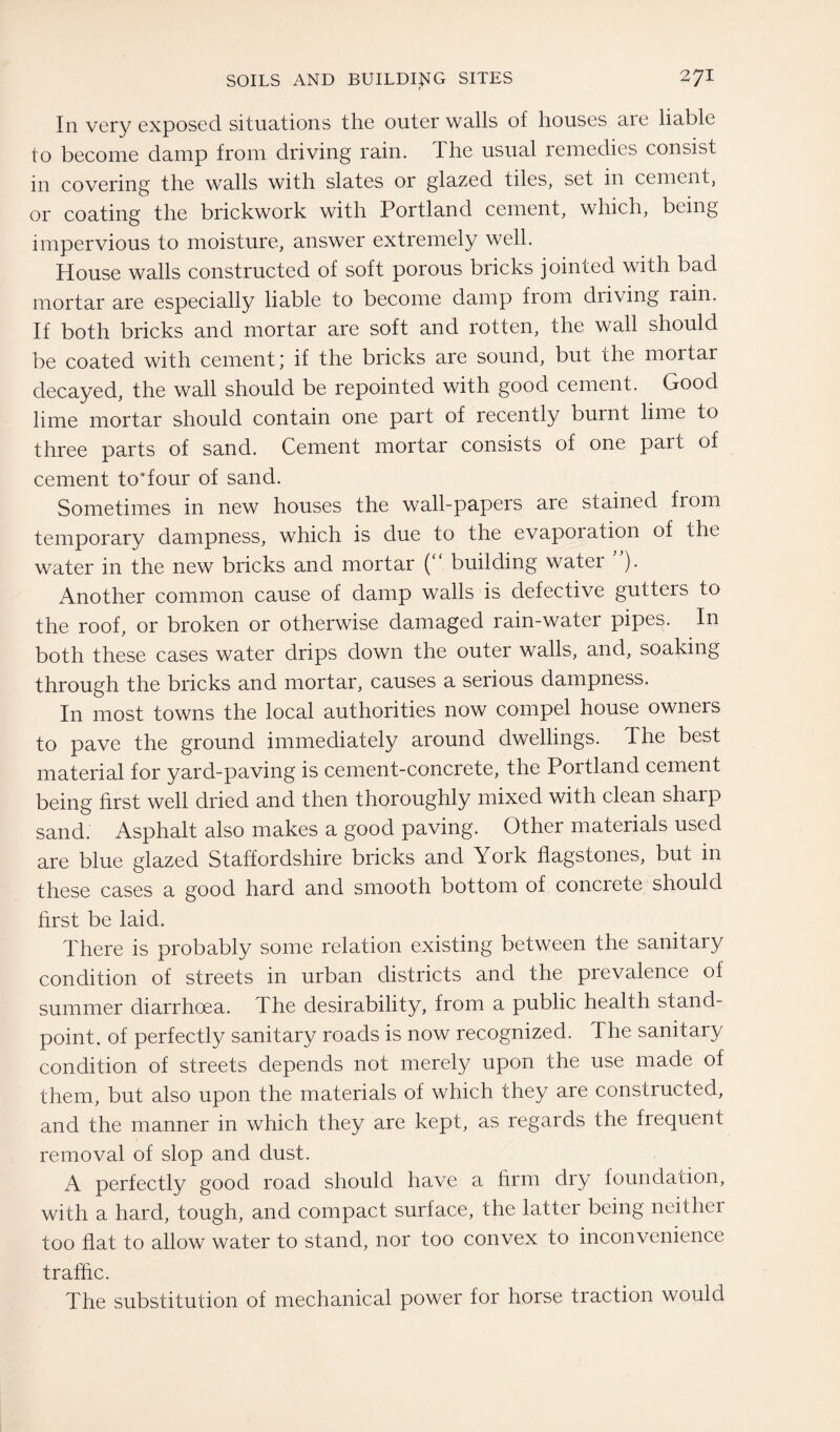 In very exposed situations the outer walls of houses are liable to become damp from driving rain. The usual remedies consist in covering the walls with slates or glazed tiles, set in cement, or coating the brickwork with Portland cement, which, being impervious to moisture, answer extremely well. House walls constructed of soft porous bricks jointed with bad mortar are especially liable to become damp from driving rain. If both bricks and mortar are soft and rotten, the wall should be coated with cement; if the bricks are sound, but the mortar decayed, the wall should be repointed with good cement. Good lime mortar should contain one part of recently burnt lime to three parts of sand. Cement mortar consists of one pait of cement toTour of sand. Sometimes in new houses the wall-papers are stained from temporary dampness, which is due to the evapoiation of the water in the new bricks and mortar (“ building water ). Another common cause of damp walls is defective gutters to the roof, or broken or otherwise damaged rain-water pipes. In both these cases water drips down the outer walls, and, soaking through the bricks and mortar, causes a serious dampness. In most towns the local authorities now compel house owners to pave the ground immediately around dwellings. The best material for yard-paving is cement-concrete, the Portland cement being first well dried and then thoroughly mixed with clean sharp sand. Asphalt also makes a good paving. Other materials used are blue glazed Staffordshire bricks and York flagstones, but in these cases a good hard and smooth bottom of concrete should first be laid. There is probably some relation existing between the sanitary condition of streets in urban districts and the prevalence of summer diarrhoea. The desirability, from a public health stand¬ point. of perfectly sanitary roads is now recognized. The sanitary condition of streets depends not merely upon the use made of them, but also upon the materials of which they are constructed, and the manner in which they are kept, as regards the frequent removal of slop and dust. A perfectly good road should have a firm dry foundation, with a hard, tough, and compact surface, the latter being neither too flat to allow water to stand, nor too convex to inconvenience traffic. The substitution of mechanical power for horse traction would