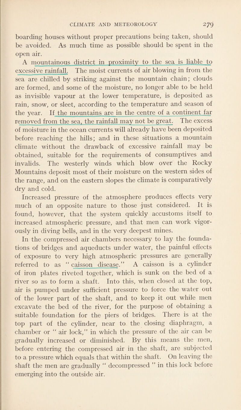 boarding houses without proper precautions being taken, should be avoided. As much time as possible should be spent in the open air. A mountainous district in proximity to the sea is liable to excessive rainfall. The moist currents of air blowing in from the sea are chilled by striking against the mountain chain; clouds are formed, and some of the moisture, no longer able to be held as invisible vapour at the lower temperature, is deposited as rain, snow, or sleet, according to the temperature and season of the year. If the mountains are in the centre of a continent far removed from the sea, the rainfall may not be great. The excess of moisture in the ocean currents will already have been deposited before reaching the hills; and in these situations a mountain climate without the drawback of excessive rainfall may be obtained, suitable for the requirements of consumptives and invalids. The westerly winds which blow over the Rocky Mountains deposit most of their moisture on the western sides of the range, and on the eastern slopes the climate is comparatively dry and cold. Increased pressure of the atmosphere produces effects very much of an opposite nature to those just considered. It is found, however, that the system quickly accustoms itself to increased atmospheric pressure, and that men can work vigor¬ ously in diving bells, and in the very deepest mines. In the compressed air chambers necessary to lay the founda¬ tions of bridges and aqueducts under water, the painful effects of exposure to very high atmospheric pressures are generally referred to as “ caisson disease/’ A caisson is a cylinder of iron plates riveted together, which is sunk on the bed of a river so as to form a shaft. Into this, when closed at the top, air is pumped under sufficient pressure to force the water out of the lower part of the shaft, and to keep it out while men excavate the bed of the river, for the purpose of obtaining a suitable foundation for the piers of bridges. There is at the top part of the cylinder, near to the closing diaphragm, a chamber or “ air lock,” in which the pressure of the air can be gradually increased or diminished. By this means the men, before entering the compressed air in the shaft, are subjected to a pressure which equals that within the shaft. On leaving the shaft the men are gradually “ decompressed ” in this lock before emerging into the outside air.