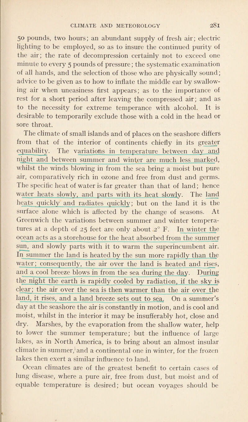 50 pounds, two hours; an abundant supply of fresh air; electric lighting to be employed, so as to insure the continued purity of the air; the rate of decompression certainly not to exceed one minute to every 5 pounds of pressure; the systematic examination of all hands, and the selection of those who are physically sound; advice to be given as to how to inflate the middle ear by swallow¬ ing air when uneasiness first appears; as to the importance of rest for a short period after leaving the compressed air; and as to the necessity for extreme temperance with alcohol. It is desirable to temporarily exclude those with a cold in the head or sore throat. The climate of small islands and of places on the seashore differs from that of the interior of continents chiefly in its greater equability. The variations in temperature between day and night and between summer and winter are much less marked, whilst the winds blowing in from the sea bring a moist but pure air, comparatively rich in ozone and free from dust and germs. The specific heat of water is far greater than that of land; hence water heats slowly, and parts with its heat slowly. The land heats quickly and radiates quickly; but on the land it is the surface alone which is affected by the change of seasons. At Greenwich the variations between summer and winter tempera¬ tures at a depth of 25 feet are only about .2° F. In winter the ocean acts as a storehouse for the heat absorbed from the summer sun, and slowly parts with it to warm the superincumbent air. In summer the land is heated by the sun more rapidly than the water; consequently, the air over the land is heated and rises, and a cool breeze blows in from the sea during the day. During the night the earth is rapidly cooled by radiation, if the sky is clear ; the air over the sea is then warmer than the air over the land, it rises, and a land breeze sets out to sea. On a summer’s day at the seashore the air is constantly in motion, and is cool and moist, whilst in the interior it may be insufferably hot, close and dry. Marshes, by the evaporation from the shallow water, help to lower the summer temperature; but the influence of large lakes, as in North America, is to bring about an almost insular climate in summer/ and a continental one in winter, for the frozen lakes then exert a similar influence to land. Ocean climates are of the greatest benefit to certain cases of lung disease, where a pure air, free from dust, but moist and of equable temperature is desired; but ocean voyages should be