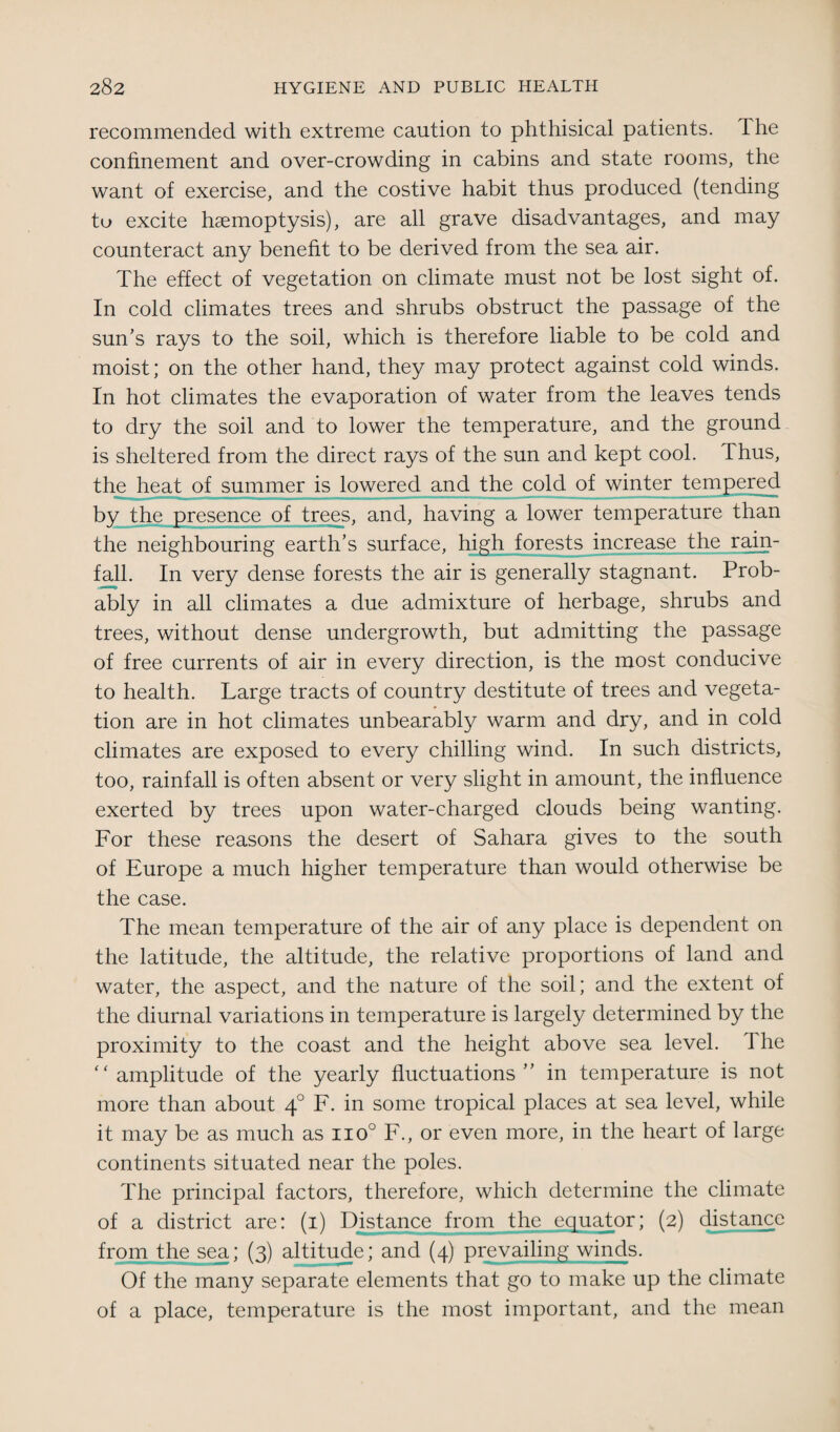 recommended with extreme caution to phthisical patients. The confinement and over-crowding in cabins and state rooms, the want of exercise, and the costive habit thus produced (tending to excite haemoptysis), are all grave disadvantages, and may counteract any benefit to be derived from the sea air. The effect of vegetation on climate must not be lost sight of. In cold climates trees and shrubs obstruct the passage of the sun’s rays to the soil, which is therefore liable to be cold and moist; on the other hand, they may protect against cold winds. In hot climates the evaporation of water from the leaves tends to dry the soil and to lower the temperature, and the ground is sheltered from the direct rays of the sun and kept cool. Thus, the heat of summer is lowered and the cold of winter tempered by the presence of trees, and, having a lower temperature than the neighbouring earth’s surface, high forests increase the rain¬ fall. In very dense forests the air is generally stagnant. Prob¬ ably in all climates a due admixture of herbage, shrubs and trees, without dense undergrowth, but admitting the passage of free currents of air in every direction, is the most conducive to health. Large tracts of country destitute of trees and vegeta¬ tion are in hot climates unbearably warm and dry, and in cold climates are exposed to every chilling wind. In such districts, too, rainfall is often absent or very slight in amount, the influence exerted by trees upon water-charged clouds being wanting. For these reasons the desert of Sahara gives to the south of Europe a much higher temperature than would otherwise be the case. The mean temperature of the air of any place is dependent on the latitude, the altitude, the relative proportions of land and water, the aspect, and the nature of the soil; and the extent of the diurnal variations in temperature is largely determined by the proximity to the coast and the height above sea level. 1 he “ amplitude of the yearly fluctuations” in temperature is not more than about 40 F. in some tropical places at sea level, while it may be as much as no° F., or even more, in the heart of large continents situated near the poles. The principal factors, therefore, which determine the climate of a district are: (1) Distance from the equator; (2) distance from the sea; (3) altitude; and (4) prevailing winds. Of the many separate elements that go to make up the climate of a place, temperature is the most important, and the mean