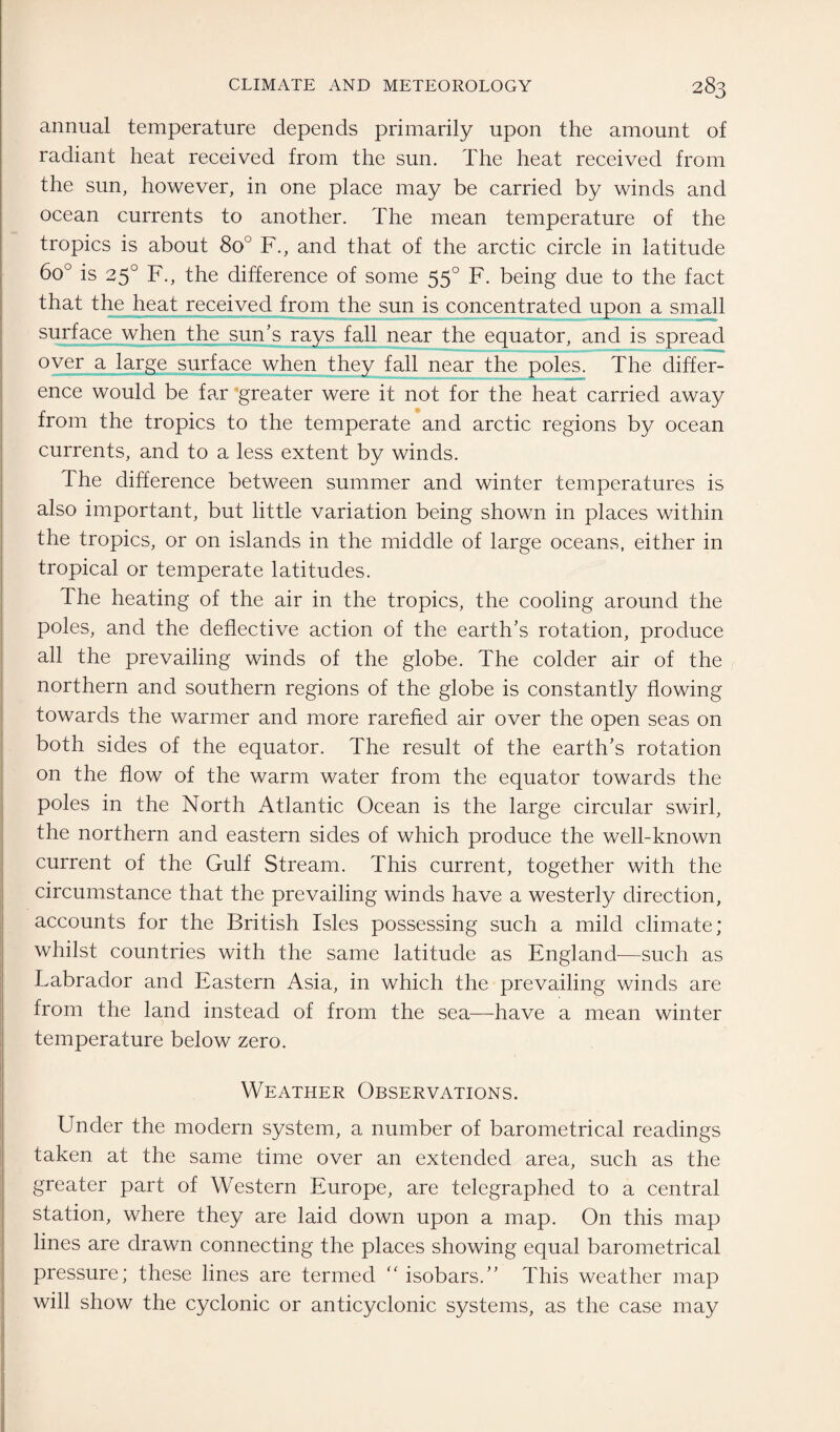 annual temperature depends primarily upon the amount of radiant heat received from the sun. The heat received from the sun, however, in one place may be carried by winds and ocean currents to another. The mean temperature of the tropics is about 8o° F., and that of the arctic circle in latitude 6o° is 250 F., the difference of some 550 F. being due to the fact that the heat received from the sun is concentrated upon a small surface when the sun’s rays fall near the equator, and is spread over a large surface when they fall near the poles. The differ¬ ence would be far greater were it not for the heat carried away from the tropics to the temperate and arctic regions by ocean currents, and to a less extent by winds. The difference between summer and winter temperatures is also important, but little variation being shown in places within the tropics, or on islands in the middle of large oceans, either in tropical or temperate latitudes. The heating of the air in the tropics, the cooling around the poles, and the deflective action of the earth’s rotation, produce all the prevailing winds of the globe. The colder air of the northern and southern regions of the globe is constantly flowing towards the warmer and more rarefied air over the open seas on both sides of the equator. The result of the earth’s rotation on the flow of the warm water from the equator towards the poles in the North Atlantic Ocean is the large circular swirl, the northern and eastern sides of which produce the well-known current of the Gulf Stream. This current, together with the circumstance that the prevailing winds have a westerly direction, accounts for the British Isles possessing such a mild climate; whilst countries with the same latitude as England—such as Labrador and Eastern Asia, in which the prevailing winds are from the land instead of from the sea—have a mean winter temperature below zero. Weather Observations. Under the modern system, a number of barometrical readings taken at the same time over an extended area, such as the greater part of Western Europe, are telegraphed to a central station, where they are laid down upon a map. On this map lines are drawn connecting the places showing equal barometrical pressure; these lines are termed “ isobars.” This weather map will show the cyclonic or anticyclonic systems, as the case may
