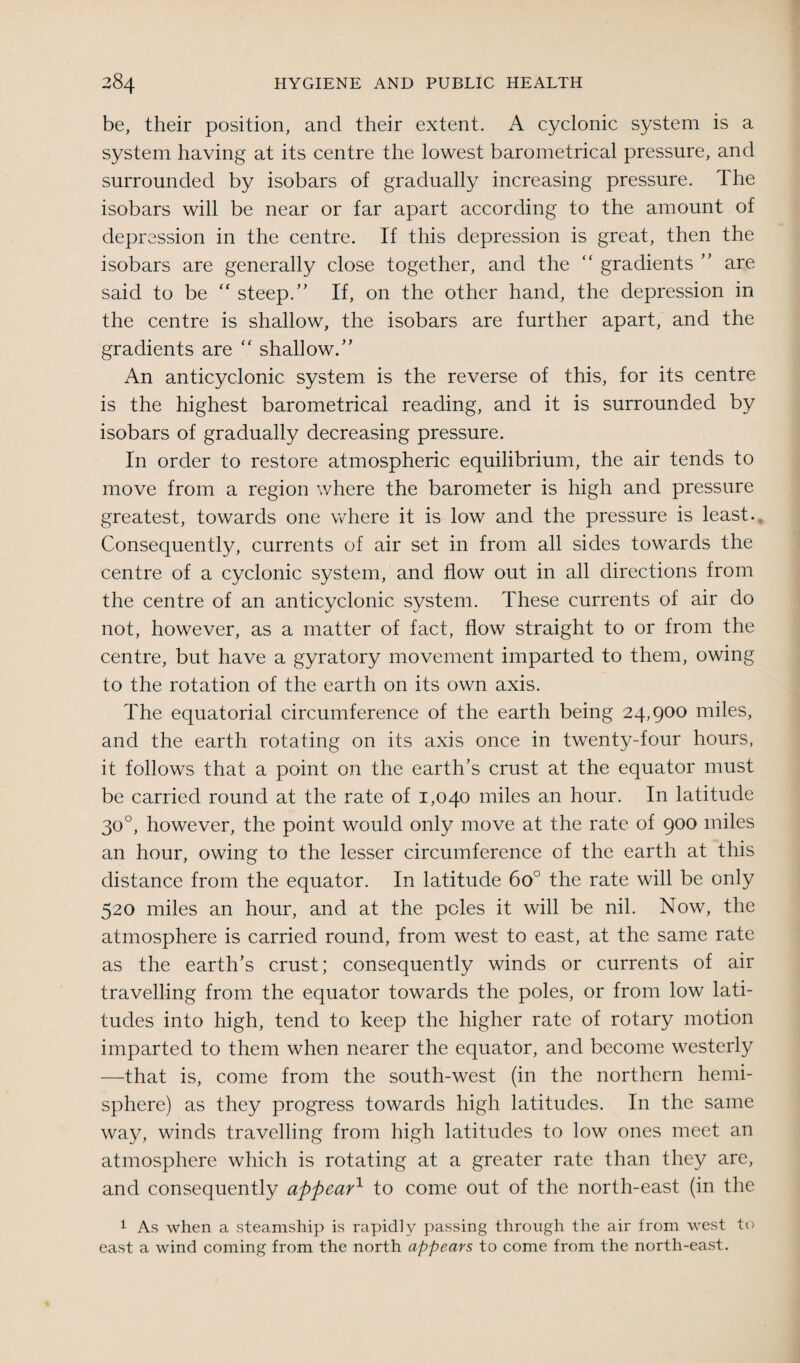 be, their position, and their extent. A cyclonic system is a system having at its centre the lowest barometrical pressure, and surrounded by isobars of gradually increasing pressure. The isobars will be near or far apart according to the amount of depression in the centre. If this depression is great, then the isobars are generally close together, and the “ gradients ” are said to be “ steep.” If, on the other hand, the depression in the centre is shallow, the isobars are further apart, and the gradients are “ shallow.” An anticyclonic system is the reverse of this, for its centre is the highest barometrical reading, and it is surrounded by isobars of gradually decreasing pressure. In order to restore atmospheric equilibrium, the air tends to move from a region where the barometer is high and pressure greatest, towards one where it is low and the pressure is least. Consequently, currents of air set in from all sides towards the centre of a cyclonic system, and flow out in all directions from the centre of an anticyclonic system. These currents of air do not, however, as a matter of fact, flow straight to or from the centre, but have a gyratory movement imparted to them, owing to the rotation of the earth on its own axis. The equatorial circumference of the earth being 24,900 miles, and the earth rotating on its axis once in twenty-four hours, it follows that a point on the earth’s crust at the equator must be carried round at the rate of 1,040 miles an hour. In latitude 30°, however, the point would only move at the rate of 900 miles an hour, owing to the lesser circumference of the earth at this distance from the equator. In latitude 6o° the rate will be only 520 miles an hour, and at the poles it will be nil. Now, the atmosphere is carried round, from west to east, at the same rate as the earth’s crust; consequently winds or currents of air travelling from the equator towards the poles, or from low lati¬ tudes into high, tend to keep the higher rate of rotary motion imparted to them when nearer the equator, and become westerly —that is, come from the south-west (in the northern hemi¬ sphere) as they progress towards high latitudes. In the same way, winds travelling from high latitudes to low ones meet an atmosphere which is rotating at a greater rate than they are, and consequently appear1 to come out of the north-east (in the 1 As when a steamship is rapidly passing through the air from west to east a wind coming from the north appears to come from the north-east.
