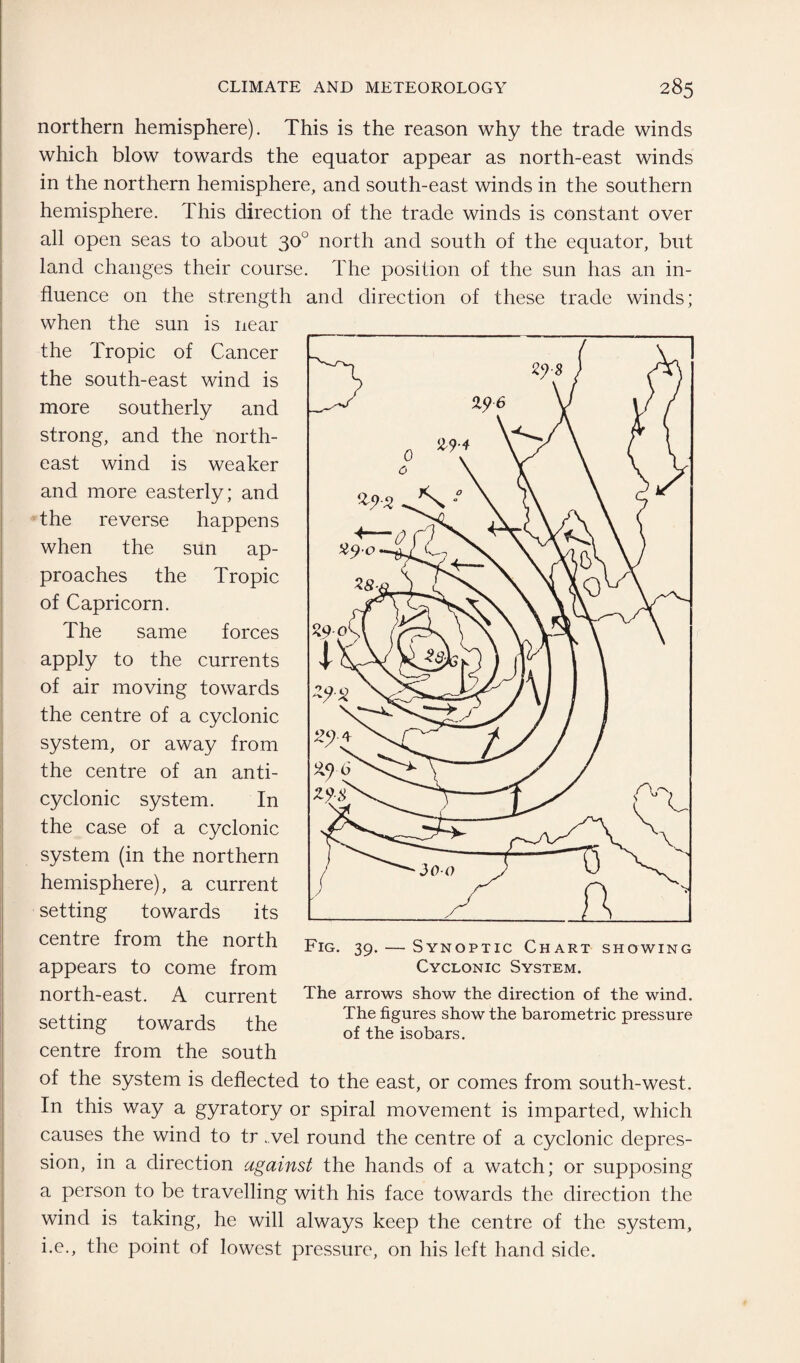 northern hemisphere). This is the reason why the trade winds which blow towards the equator appear as north-east winds in the northern hemisphere, and south-east winds in the southern hemisphere. This direction of the trade winds is constant over all open seas to about 30° north and south of the equator, but land changes their course. The position of the sun has an in¬ fluence on the strength and direction of these trade winds; when the sun is near the Tropic of Cancer the south-east wind is more southerly and strong, and the north¬ east wind is weaker and more easterly; and the reverse happens when the sun ap¬ proaches the Tropic of Capricorn. The same forces apply to the currents of air moving towards the centre of a cyclonic system, or away from the centre of an anti- cyclonic system. In the case of a cyclonic system (in the northern hemisphere), a current setting towards its centre from the north appears to come from north-east. A current setting towards the centre from the south The arrows show the direction of the wind. The figures show the barometric pressure of the isobars. of the system is deflected to the east, or comes from south-west. In this way a gyratory or spiral movement is imparted, which causes the wind to tr . vel round the centre of a cyclonic depres¬ sion, in a direction against the hands of a watch; or supposing a person to be travelling with his face towards the direction the wind is taking, he will always keep the centre of the system, i.e., the point of lowest pressure, on his left hand side.