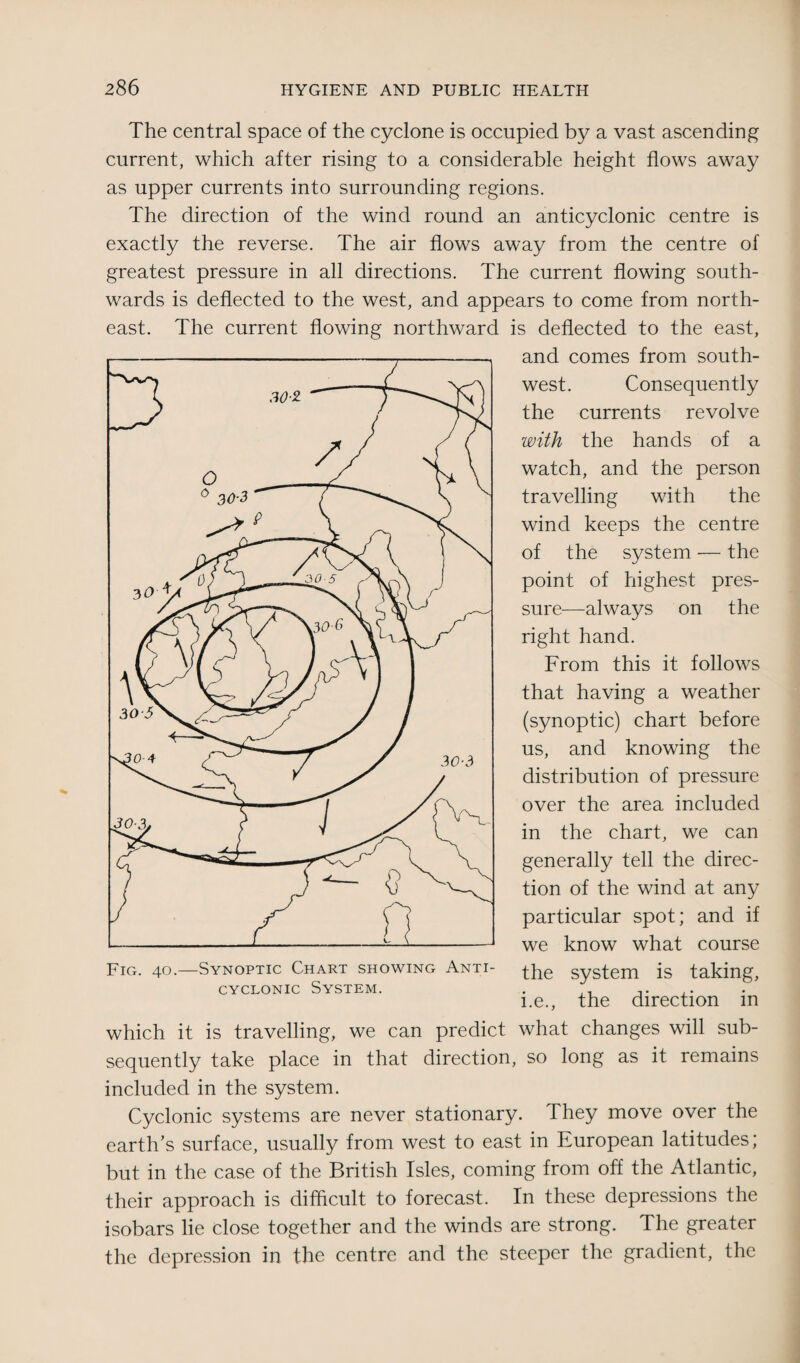 The central space of the cyclone is occupied by a vast ascending current, which after rising to a considerable height flows away as upper currents into surrounding regions. The direction of the wind round an anticyclonic centre is exactly the reverse. The air flows away from the centre of greatest pressure in all directions. The current flowing south¬ wards is deflected to the west, and appears to come from north¬ east. The current flowing northward is deflected to the east, and comes from south¬ west. Consequently the currents revolve with the hands of a watch, and the person travelling with the wind keeps the centre of the system — the point of highest pres¬ sure—always on the right hand. From this it follows that having a weather (synoptic) chart before us, and knowing the distribution of pressure over the area included in the chart, we can generally tell the direc¬ tion of the wind at any particular spot; and if we know what course the system is taking, i.e., the direction in which it is travelling, we can predict what changes will sub¬ sequently take place in that direction, so long as it remains included in the system. Cyclonic systems are never stationary. They move over the earth’s surface, usually from west to east in European latitudes; but in the case of the British Isles, coming from off the Atlantic, their approach is difficult to forecast. In these depressions the isobars lie close together and the winds are strong. The greater the depression in the centre and the steeper the gradient, the