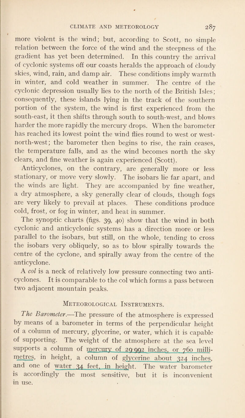 more violent is the wind; but, according to Scott, no simple relation between the force of the wind and the steepness of the gradient has yet been determined. In this country the arrival of cyclonic systems off our coasts heralds the approach of cloudy skies, wind, rain, and damp air. These conditions imply warmth in winter, and cold weather in summer. The centre of the cyclonic depression usually lies to the north of the British Isles; consequently, these islands lying in the track of the southern portion of the system, the wind is first experienced from the south-east, it then shifts through south to south-west, and blows harder the more rapidly the mercury drops. When the barometer has reached its lowest point the wind flies round to west or west- north-west; the barometer then begins to rise, the rain ceases, the temperature falls, and as the wind becomes north the sky clears, and fine weather is again experienced (Scott). Anticyclones, on the contrary, are generally more or less stationary, or move very slowly. The isobars lie far apart, and the winds are light. They are accompanied by fine weather, a dry atmosphere, a sky generally clear of clouds, though fogs are very likely to prevail at places. These conditions produce cold, frost, or fog in winter, and heat in summer. The synoptic charts (figs. 39, 40) show that the wind in both cyclonic and anticyclonic systems has a direction more or less parallel to the isobars, but still, on the whole, tending to cross the isobars very obliquely, so as to blow spirally towards the centre of the cyclone, and spirally away from the centre of the anticyclone. A col is a neck of relatively low pressure connecting two anti¬ cyclones. It is comparable to the col which forms a pass between two adjacent mountain peaks. Meteorological Instruments. The Barometer.—The pressure of the atmosphere is expressed by means of a barometer in terms of the perpendicular height of a column of mercury, glycerine, or water, which it is capable of supporting. The weight of the atmosphere at the sea level supports a column of mercury of 29:992 inches, or 760 milli¬ metres, in height, a column of glycerine about 324 inches, and one of water 34 feet, in height. The water barometer is accordingly the most sensitive, but it is inconvenient in use.