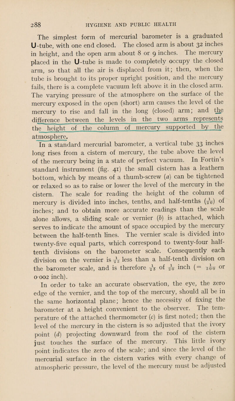 The simplest form of mercurial barometer is a graduated U-tube, with one end closed. The closed arm is about 32 inches in height, and the open arm about 8 or 9 inches. The mercury placed in the U-tube is made to completely occupy the closed arm, so that all the air is displaced from it; then, when the tube is brought to its proper upright position, and the mercury fails, there is a complete vacuum left above it in the closed arm. The varying pressure of the atmosphere on the surface of the mercury exposed in the open (short) arm causes the level of the mercury to rise and fall in the long (closed) arm; and the difference between the levels in the two arms represents the height of the column of mercury supported by the atmosphere. In a standard mercurial barometer, a vertical tube 33 inches long rises from a cistern of mercury, the tube above the level of the mercury being in a state of perfect vacuum. In Fortin s standard instrument (fig. 41) the sma^ cistern has a leathern bottom, which by means of a thumb-screw (a) can be tightened or relaxed so as to raise or lower the level of the mercury in the cistern. The scale for reading the height of the column of mercury is divided into inches, tenths, and half-tenths (-0^) of inches; and to obtain more accurate readings than the scale alone allows, a sliding scale or vernier (b) is attached, which serves to indicate the amount of space occupied by the mercury between the half-tenth lines. The vernier scale is divided into twenty-five equal parts, which correspond to twenty-four half¬ tenth divisions on the barometer scale. Consequently each division on the vernier is less than a half-tenth division on the barometer scale, and is therefore -2ir of to inch (= 573-0 or O’002 inch). In order to take an accurate observation, the eye, the zero edge of the vernier, and the top of the mercury, should all be in the same horizontal plane; hence the necessity of fixing the barometer at a height convenient to the observer. The tem¬ perature of the attached thermometer (c) is first noted, then the level of the mercury in the cistern is so adjusted that the ivory point (d) projecting downward from the roof of the cistern just touches the surface of the mercury. This little ivory point indicates the zero of the scale; and since the level of the mercurial surface in the cistern varies with every change of atmospheric pressure, the level of the mercury must be adjusted