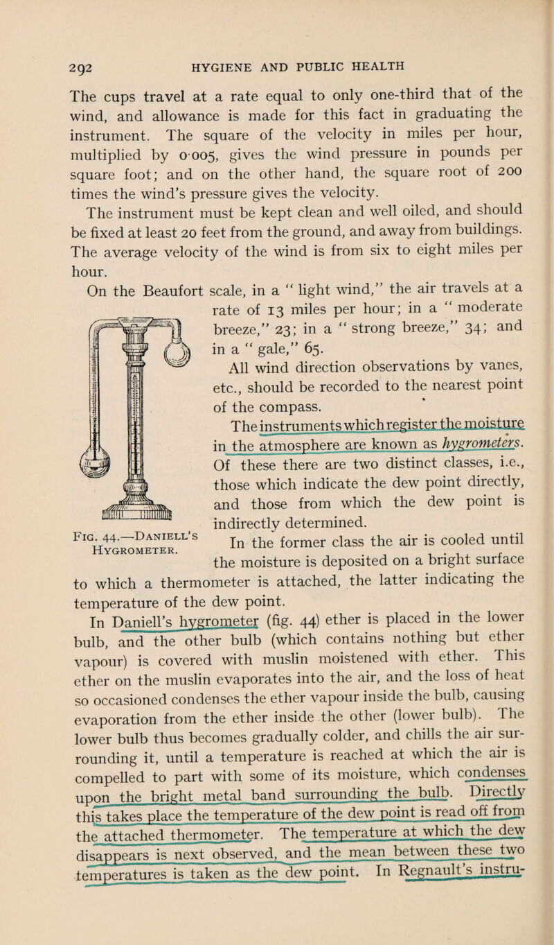 The cups travel at a rate equal to only one-third that of the wind, and allowance is made for this fact in graduating the instrument. The square of the velocity in miles per hour, multiplied by 0 005, gives the wind pressure in pounds per square foot; and on the other hand, the square root of 200 times the wind’s pressure gives the velocity. The instrument must be kept clean and well oiled, and should be fixed at least 20 feet from the ground, and away from buildings. The average velocity of the wind is from six to eight miles per hour. On the Beaufort scale, in a “ light wind,” the air travels at a rate of 13 miles per hour; in a “ moderate breeze,” 23; in a “ strong breeze,” 34; and in a “ gale,” 65. All wind direction observations by vanes, etc., should be recorded to the nearest point « of the compass. The instruments which register the moisture in the atmosphere are known as hygrometers. Of these there are two distinct classes, i.e., those which indicate the dew point directly, and those from which the dew point is indirectly determined. In the former class the air is cooled until the moisture is deposited on a bright surface to which a thermometer is attached, the latter indicating the temperature of the dew point. In D an i ell’s hygrometer (fig. 44) ether is placed in the lower bulb, and the other bulb (which contains nothing but ether vapour) is covered with muslin moistened with ether. This ether on the muslin evaporates into the air, and the loss of heat so occasioned condenses the ether vapour inside the bulb, causing evaporation from the ether inside the other (lower bulb). The lower bulb thus becomes gradually colder, and chills the air sur¬ rounding it, until a temperature is reached at which the air is compelled to part with some of its moisture, which condenses upon the bright metal band surrounding the bulb. Directly takes place the temperature of the dew point is read off from the attached thermometer. The temperature at which the dew disappears is nex? observed, and the mean between these two >ei >s is taken as the dew point. In Regnault’s instru- Fig. 44.—Daniell’s Hygrometer.