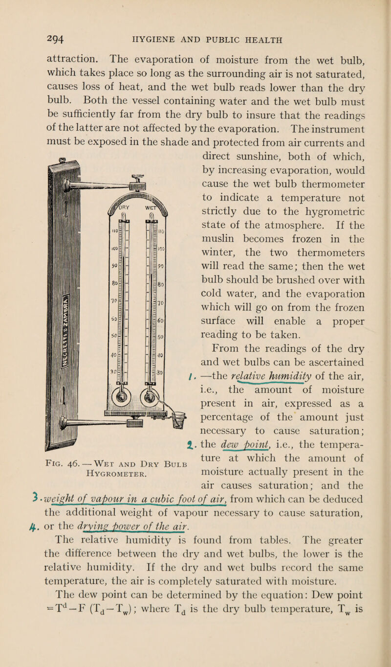 attraction. The evaporation of moisture from the wet bulb, which takes place so long as the surrounding air is not saturated, causes loss of heat, and the wet bulb reads lower than the dry bulb. Both the vessel containing water and the wet bulb must be sufficiently far from the dry bulb to insure that the readings of the latter are not affected by the evaporation. The instrument must be exposed in the shade and protected from air currents and direct sunshine, both of which, by increasing evaporation, would cause the wet bulb thermometer to indicate a temperature not strictly due to the hygrometric state of the atmosphere. If the muslin becomes frozen in the winter, the two thermometers will read the same; then the wet bulb should be brushed over with cold water, and the evaporation which will go on from the frozen surface will enable a proper reading to be taken. From the readings of the dry and wet bulbs can be ascertained /. —the relative humidity of the air, i.e., the amount of moisture present in air, expressed as a percentage of the amount just necessary to cause saturation; 2.. the dew t>oint, i.e., the tempera¬ ture at which the amount of moisture actually present in the air causes saturation; and the 3 • weight of valour in a cubic foot of air, from which can be deduced the additional weight of vapour necessary to cause saturation, /f. or the drying i>ower of the air. The relative humidity is found from tables. The greater the difference between the dry and wet bulbs, the lower is the relative humidity. If the dry and wet bulbs record the same temperature, the air is completely saturated with moisture. The dew point can be determined by the equation: Dew point = Td — F (Td — T ); where Td is the dry bulb temperature, T is Fig. 46.—Wet and Dry Bulb Hygrometer.