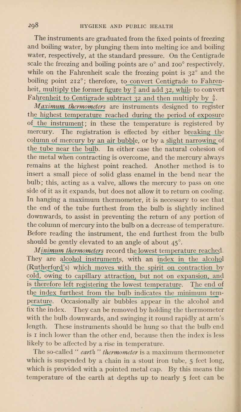 The instruments are graduated from the fixed points of freezing and boiling water, by plunging them into melting ice and boiling water, respectively, at the standard pressure. On the Centigrade scale the freezing and boiling points are o° and ioo° respectively, while on the Fahrenheit scale the freezing point is 320 and the boiling point 2120; therefore, to convert Centigrade to Fahren¬ heit, multiply the former figure by J and add 32, while to convert Fahrenheit to Centigrade subtract 32 and then multiply by f. Maximum thermometers are instruments designed to register the highest temperature reached during the period of exposure of the instrument; in these the temperature is registered by mercury. The registration is effected by either breaking the column of mercury by an air bubble, or by a the tube near the bulb. In either case the natural cohesion of the metal when contracting is overcome, and the mercury always remains at the highest point reached. Another method is to insert a small piece of solid glass enamel in the bend near the bulb; this, acting as a valve, allows the mercury to pass on one side of it as it expands, but does not allow it to return on cooling. In hanging a maximum thermometer, it is necessary to see that the end of the tube furthest from the bulb is slightly inclined downwards, to assist in preventing the return of any portion of the column of mercury into the bulb on a decrease of temperature. Before reading the instrument, the end furthest from the bulb should be gently elevated to an angle of about 45 °. Minimum thermometers record the lowest temperature reached. They are alcohol instruments, with an index in the alcohol (Rutherford’s) which moves with the spirit on contraction by cold, owing to capillary attraction, but not on expansion, and is therefore left registering the lowest temperature. The end of the index furthest from the bulb indicates the minimum tem¬ perature. Occasionally air bubbles appear in the alcohol and fix the index. They can be removed by holding the thermometer with the bulb downwards, and swinging it round rapidly at arm’s length. These instruments should be hung so that the bulb end is 1 inch lower than the other end, because then the index is less likely to be affected by a rise in temperature. The so-called “ earth ” thermometer is a maximum thermometer which is suspended by a chain in a stout iron tube, 5 feet long, which is provided with a pointed metal cap. By this means the temperature of the earth at depths up to nearly 5 feet can be