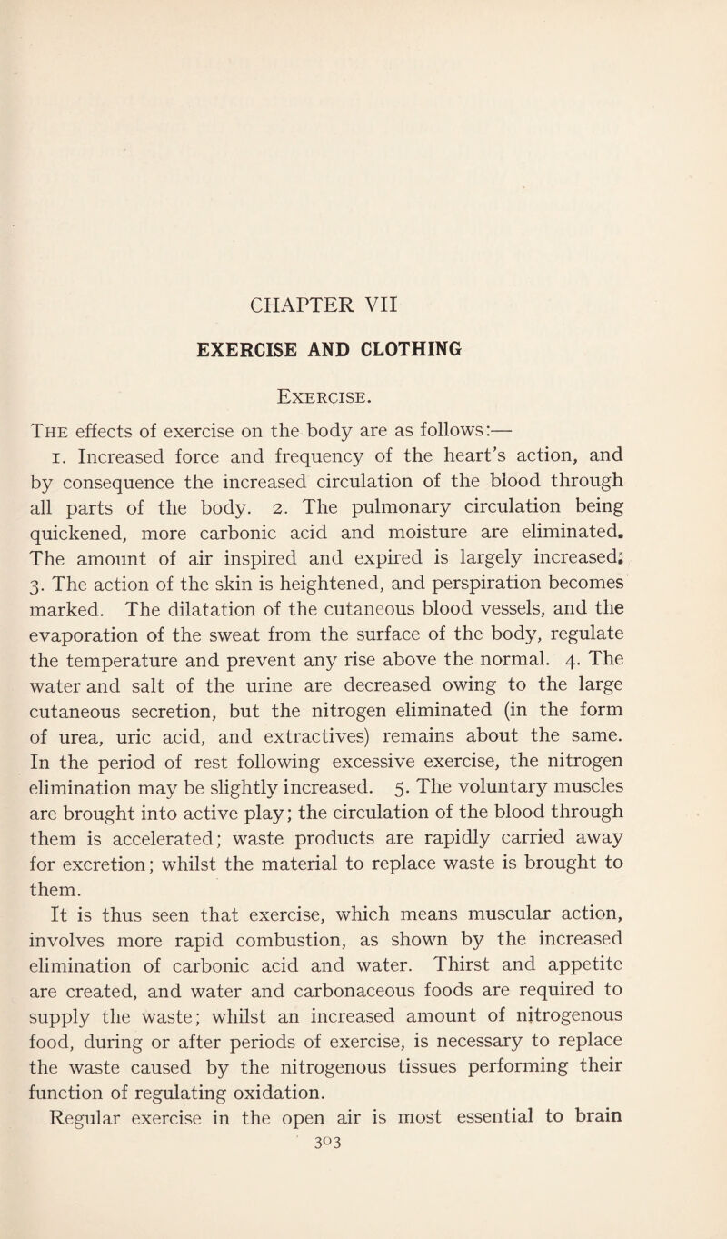 CHAPTER VII EXERCISE AND CLOTHING Exercise. The effects of exercise on the body are as follows:— i. Increased force and frequency of the heart's action, and by consequence the increased circulation of the blood through all parts of the body. 2. The pulmonary circulation being quickened, more carbonic acid and moisture are eliminated. The amount of air inspired and expired is largely increased; 3. The action of the skin is heightened, and perspiration becomes marked. The dilatation of the cutaneous blood vessels, and the evaporation of the sweat from the surface of the body, regulate the temperature and prevent any rise above the normal. 4. The water and salt of the urine are decreased owing to the large cutaneous secretion, but the nitrogen eliminated (in the form of urea, uric acid, and extractives) remains about the same. In the period of rest following excessive exercise, the nitrogen elimination may be slightly increased. 5. The voluntary muscles are brought into active play; the circulation of the blood through them is accelerated; waste products are rapidly carried away for excretion; whilst the material to replace waste is brought to them. It is thus seen that exercise, which means muscular action, involves more rapid combustion, as shown by the increased elimination of carbonic acid and water. Thirst and appetite are created, and water and carbonaceous foods are required to supply the waste; whilst an increased amount of nitrogenous food, during or after periods of exercise, is necessary to replace the waste caused by the nitrogenous tissues performing their function of regulating oxidation. Regular exercise in the open air is most essential to brain