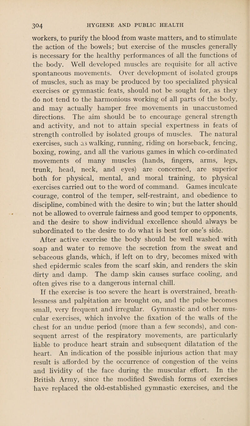 workers, to purify the blood from waste matters, and to stimulate the action of the bowels; but exercise of the muscles generally is necessary for the healthy performances of all the functions of the body. Well developed muscles are requisite for all active spontaneous movements. Over development of isolated groups of muscles, such as may be produced by too specialized physical exercises or gymnastic feats, should not be sought for, as they do not tend to the harmonious working of all parts of the body, and may actually hamper free movements in unaccustomed directions. The aim should be to encourage general strength and activity, and not to attain special expertness in feats of strength controlled by isolated groups of muscles. The natural exercises, such as walking, running, riding on horseback, fencing, boxing, rowing, and all the various games in which co-ordinated movements of many muscles (hands, fingers, arms, legs, trunk, head, neck, and eyes) are concerned, are superior both for physical, mental, and moral training, to physical exercises carried out to the word of command. Games inculcate courage, control of the temper, self-restraint, and obedience to discipline, combined with the desire to win; but the latter should not be allowed to overrule fairness and good temper to opponents, and the desire to show individual excellence should always be subordinated to the desire to do what is best for one’s side. After active exercise the body should be well washed with soap and water to remove the secretion from the sweat and sebaceous glands, which, if left on to dry, becomes mixed with shed epidermic scales from the scarf skin, and renders the skin dirty and damp. The damp skin causes surface cooling, and often gives rise to a dangerous internal chill. If the exercise is too severe the heart is overstrained, breath¬ lessness and palpitation are brought on, and the pulse becomes small, very frequent and irregular. Gymnastic and other mus¬ cular exercises, which involve the fixation of the walls of the chest for an undue period (more than a few seconds), and con¬ sequent arrest of the respiratory movements, are particularly liable to produce heart strain and subsequent dilatation of the heart. An indication of the possible injurious action that may result is afforded by the occurrence of congestion of the veins and lividity of the face during the muscular effort. In the British Army, since the modified Swedish forms of exercises have replaced the old-established gymnastic exercises, and the