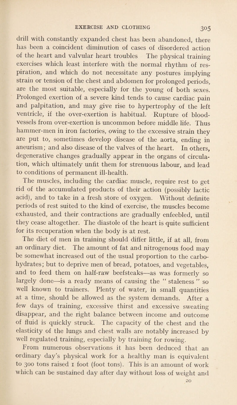 drill with constantly expanded chest has been abandoned, there has been a coincident diminution of cases of disordered action of the heart and valvular heart troubles The physical training exercises which least interfere with the normal rhythm of res¬ piration, and which do not necessitate any postures implying strain or tension of the chest and abdomen for prolonged periods, are the most suitable, especially for the young of both sexes. Prolonged exertion of a severe kind tends to cause cardiac pain and palpitation, and may give rise to hypertrophy of the left ventricle, if the over-exertion is habitual. Rupture of blood¬ vessels from over-exertion is uncommon before middle life. Thus hammer-men in iron factories, owing to the excessive strain they are put to, sometimes develop disease of the aorta, ending in aneurism; and also disease of the valves of the heart. In others, degenerative changes gradually appear in the organs of circula¬ tion, which ultimately unfit them for strenuous labour, and lead to conditions of permanent ill-health. The muscles, including the cardiac muscle, require rest to get rid of the accumulated products of their action (possibly lactic acid), and to take in a fresh store of oxygen. Without definite periods of rest suited to the kind of exercise, the muscles become exhausted, and their contractions are gradually enfeebled, until they cease altogether. The diastole of the heart is quite sufficient for its recuperation when the body is at rest. The diet of men in training should differ little, if at all, from an ordinary diet. The amount of fat and nitrogenous food may be somewhat increased out of the usual proportion to the carbo¬ hydrates; but to deprive men of bread, potatoes, and vegetables, and to feed them on half-raw beefsteaks—as was formerly so largely done—-is a ready means of causing the “ staleness ” so well known to trainers. Plenty of water, in small quantities at a time, should be allowed as the system demands. After a few days of training, excessive thirst and excessive sweating disappear, and the right balance between income and outcome of fluid is quickly struck. The capacity of the chest and the elasticity of the lungs and chest walls are notably increased by well regulated training, especially by training for rowing. From numerous observations it has been deduced that an ordinary day’s physical work for a healthy man is equivalent to 300 tons raised 1 foot (foot tons). This is an amount of work which can be sustained day after day without loss of weight and 20