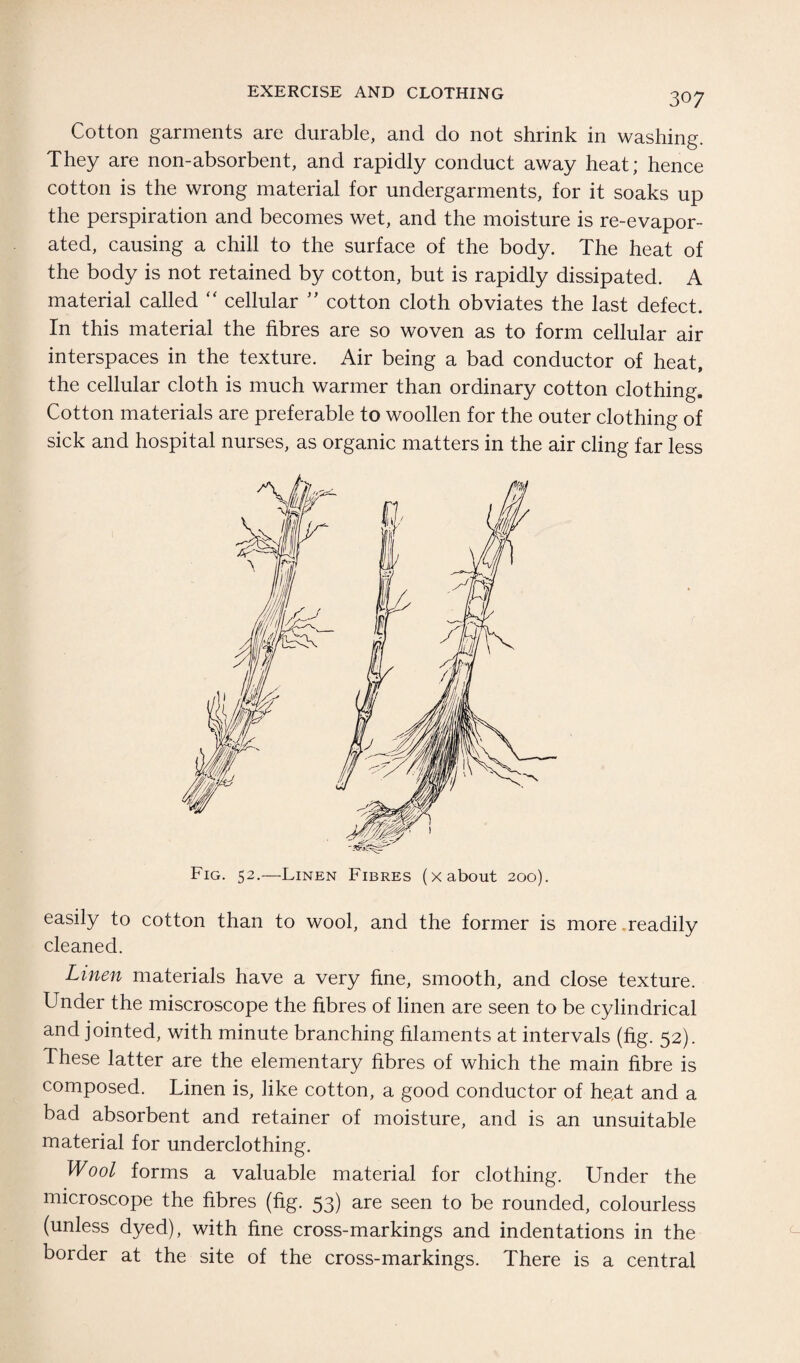 Cotton garments are durable, and do not shrink in washing. They are non-absorbent, and rapidly conduct away heat; hence cotton is the wrong material for undergarments, for it soaks up the perspiration and becomes wet, and the moisture is re-evapor¬ ated, causing a chill to the surface of the body. The heat of the body is not retained by cotton, but is rapidly dissipated. A material called “ cellular ” cotton cloth obviates the last defect. In this material the fibres are so woven as to form cellular air interspaces in the texture. Air being a bad conductor of heat, the cellular cloth is much warmer than ordinary cotton clothing. Cotton materials are preferable to woollen for the outer clothing of sick and hospital nurses, as organic matters in the air cling far less Fig. 52.—Linen Fibres (x about 200). easily to cotton than to wool, and the former is more .readily cleaned. Linen materials have a very fine, smooth, and close texture. Under the miscroscope the fibres of linen are seen to be cylindrical and jointed, with minute branching filaments at intervals (fig. 52). These latter are the elementary fibres of which the main fibre is composed. Linen is, like cotton, a good conductor of he,at and a bad absorbent and retainer of moisture, and is an unsuitable material for underclothing. Wool forms a valuable material for clothing. Under the microscope the fibres (fig. 53) are seen to be rounded, colourless (unless dyed), with fine cross-markings and indentations in the border at the site of the cross-markings. There is a central