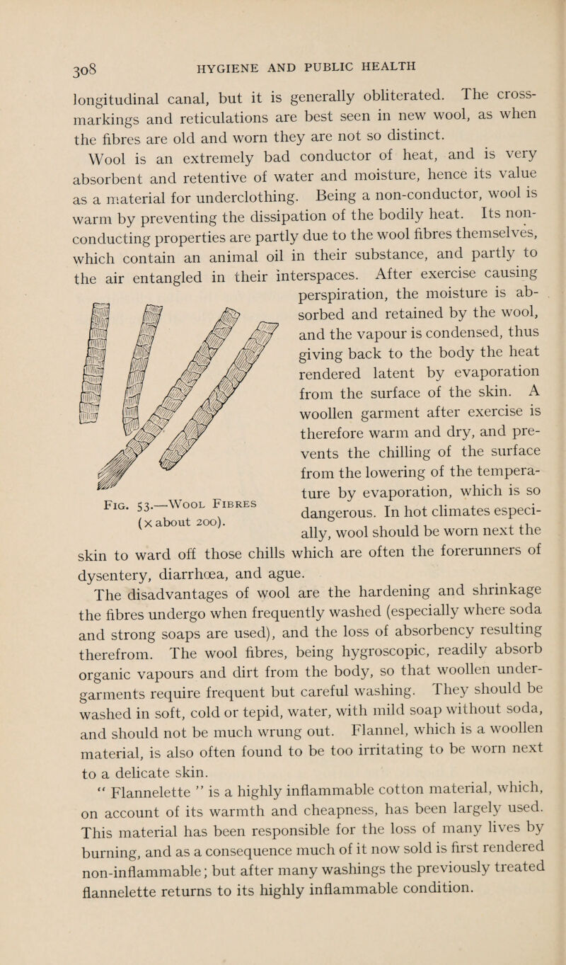 longitudinal canal, but it is generally obliterated. The cross¬ markings and reticulations are best seen in new wool, as when the fibres are old and worn they are not so distinct. Wool is an extremely bad conductor of heat, and is very absorbent and retentive of water and moisture, hence its value as a material for underclothing. Being a non-conductor, wool is warm by preventing the dissipation of the bodily heat. Its non conducting properties are partly due to the wool fibres themselv es, which contain an animal oil in their substance, and partly to the air entangled in their interspaces. After exercise causing perspiration, the moisture is ab¬ sorbed and retained by the wool, and the vapour is condensed, thus giving back to the body the heat rendered latent by evaporation from the surface of the skin. A woollen garment after exercise is therefore warm and dry, and pre¬ vents the chilling of the surface from the lowering of the tempera¬ ture by evaporation, which is so dangerous. In hot climates especi¬ ally, wool should be worn next the skin to ward off those chills which are often the forerunners of dysentery, diarrhoea, and ague. The disadvantages of wool are the hardening and shrinkage the fibres undergo when frequently washed (especially where soda and strong soaps are used), and the loss of absorbency resulting therefrom. The wool fibres, being hygioscopic, readily absoib organic vapours and dirt from the body, so that woollen under¬ garments require frequent but careful washing. They should be washed in soft, cold or tepid, water, with mild soap without soda, and should not be much wrung out. Flannel, which is a woollen material, is also often found to be too irritating to be worn next to a delicate skin. “ Flannelette ” is a highly inflammable cotton material, which, on account of its warmth and cheapness, has been largely used. This material has been responsible for the loss of many lives by burning, and as a consequence much of it now sold is first rendered non-inflammable; but after many washings the previously tieated flannelette returns to its highly inflammable condition. Fig. 53.—Wool Fibres (x about 200).