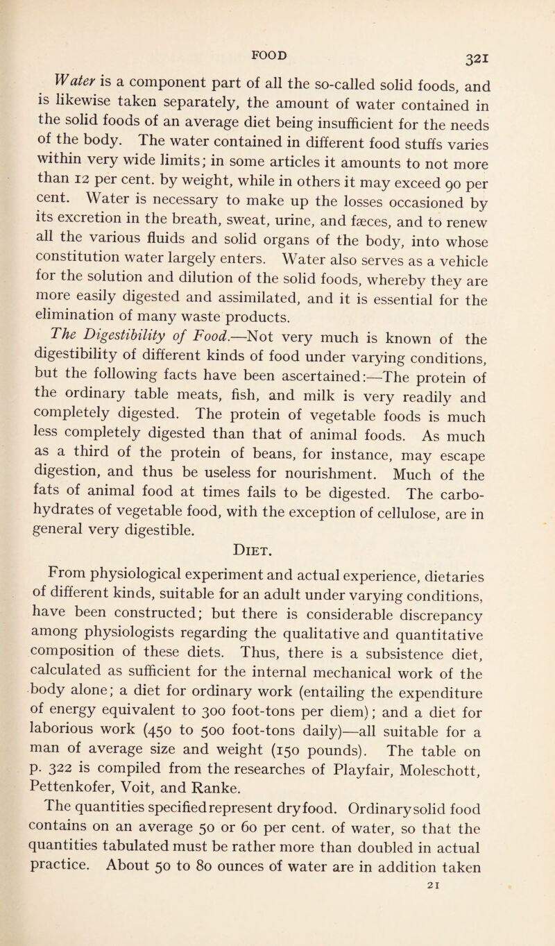 Water is a component part of all the so-called solid foods, and is likewise taken separately, the amount of water contained in the solid foods of an average diet being insufficient for the needs of the body. The water contained in different food stuffs varies within very wide limits; in some articles it amounts to not more than 12 per cent, by weight, while in others it may exceed 90 per cent. Water is necessary to make up the losses occasioned by its excretion in the breath, sweat, urine, and faeces, and to renew all the various fluids and solid organs of the body, into whose constitution water largely enters. Water also serves as a vehicle for the solution and dilution of the solid foods, whereby they are more easily digested and assimilated, and it is essential for the elimination of many waste products. The Digestibility of Food.—Not very much is known of the digestibility of different kinds of food under varying conditions, but the following facts have been ascertained!—The protein of the ordinary table meats, fish, and milk is very readily and completely digested. The protein of vegetable foods is much less completely digested than that of animal foods. As much as a third of the protein of beans, for instance, may escape digestion, and thus be useless for nourishment. Much of the fats of animal food at times fails to be digested. The carbo¬ hydrates of vegetable food, with the exception of cellulose, are in general very digestible. Diet. From physiological experiment and actual experience, dietaries of different kinds, suitable for an adult under varying conditions, have been constructed; but there is considerable discrepancy among physiologists regarding the qualitative and quantitative composition of these diets. Thus, there is a subsistence diet, calculated as sufficient for the internal mechanical work of the body alone; a diet for ordinary work (entailing the expenditure of energy equivalent to 300 foot-tons per diem); and a diet for laborious work (45° to 500 foot-tons daily)—all suitable for a man of average size and weight (150 pounds). The table on p. 322 is compiled from the researches of Playfair, Moleschott, Pettenkofer, Voit, and Ranke. The quantities specified represent dryfood. Ordinarysolid food contains on an average 50 or 60 per cent, of water, so that the quantities tabulated must be rather more than doubled in actual practice. About 50 to 80 ounces of water are in addition taken