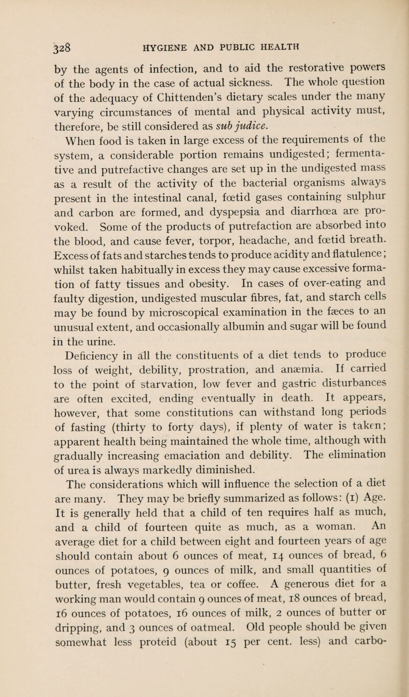 by the agents of infection, and to aid the restorative powers of the body in the case of actual sickness. The whole question of the adequacy of Chittenden’s dietary scales under the many varying circumstances of mental and physical activity must, therefore, be still considered as sub judice. When food is taken in large excess of the requirements of the system, a considerable portion remains undigested; fermenta¬ tive and putrefactive changes are set up in the undigested mass as a result of the activity of the bacterial organisms always present in the intestinal canal, foetid gases containing sulphur and carbon are formed, and dyspepsia and diarrhoea are pro¬ voked. Some of the products of putrefaction are absorbed into the blood, and cause fever, torpor, headache, and foetid breath. Excess of fats and starches tends to produce acidity and flatulence; whilst taken habitually in excess they may cause excessive forma¬ tion of fatty tissues and obesity. In cases of over-eating and faulty digestion, undigested muscular fibres, fat, and starch cells may be found by microscopical examination in the faeces to an unusual extent, and occasionally albumin and sugar will be found in the urine. Deficiency in all the constituents of a diet tends to produce loss of weight, debility, prostration, and anaemia. If carried to the point of starvation, low fever and gastric disturbances are often excited, ending eventually in death. It appears, however, that some constitutions can withstand long periods of fasting (thirty to forty days), if plenty of water is taken; apparent health being maintained the whole time, although with gradually increasing emaciation and debility. The elimination of urea is always markedly diminished. The considerations which will influence the selection of a diet are many. They may be briefly summarized as follows: (1) Age. It is generally held that a child of ten requires half as much, and a child of fourteen quite as much, as a woman. An average diet for a child between eight and fourteen years of age should contain about 6 ounces of meat, 14 ounces of bread, 6 ounces of potatoes, 9 ounces of milk, and small quantities of butter, fresh vegetables, tea or coffee. A generous diet for a working man would contain 9 ounces of meat, 18 ounces of bread, 16 ounces of potatoes, 16 ounces of milk, 2 ounces of butter or dripping, and 3 ounces of oatmeal. Old people should be given somewhat less proteid (about 15 per cent, less) and carbo-