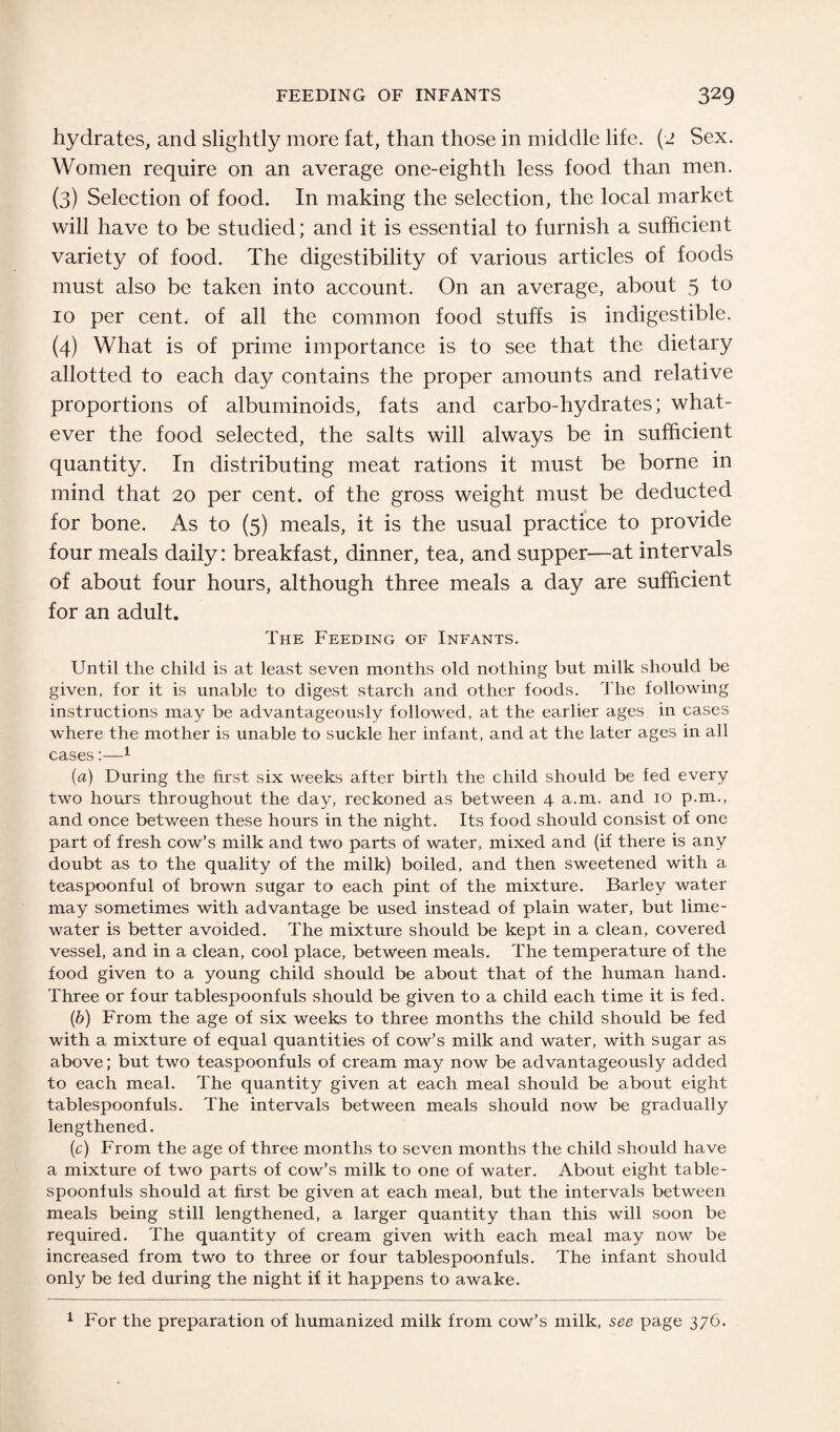 hydrates, and slightly more fat, than those in middle life. (2 Sex. Women require on an average one-eighth less food than men. (3) Selection of food. In making the selection, the local market will have to be studied; and it is essential to furnish a sufficient variety of food. The digestibility of various articles of foods must also be taken into account. On an average, about 5 to 10 per cent, of all the common food stuffs is indigestible. (4) What is of prime importance is to see that the dietary allotted to each day contains the proper amounts and relative proportions of albuminoids, fats and carbo-hydrates; what¬ ever the food selected, the salts will always be in sufficient quantity. In distributing meat rations it must be borne in mind that 20 per cent, of the gross weight must be deducted for bone. As to (5) meals, it is the usual practice to provide four meals daily: breakfast, dinner, tea, and supper—at intervals of about four hours, although three meals a day are sufficient for an adult. The Feeding of Infants. Until the child is at least seven months old nothing but milk should be given, for it is unable to digest starch and other foods. The following instructions may be advantageously followed, at the earlier ages in cases where the mother is unable to suckle her infant, and at the later ages in all cases:—1 (a) During the first six weeks after birth the child should be fed every two hours throughout the day, reckoned as between 4 a.m. and 10 p.m., and once between these hours in the night. Its food should consist of one part of fresh cow’s milk and two parts of water, mixed and (if there is any doubt as to the quality of the milk) boiled, and then sweetened with a teaspoonful of brown sugar to each pint of the mixture. Barley water may sometimes with advantage be used instead of plain water, but lime- water is better avoided. The mixture should be kept in a clean, covered vessel, and in a clean, cool place, between meals. The temperature of the food given to a young child should be about that of the human hand. Three or four tablespoonfuls should be given to a child each time it is fed. (b) From the age of six weeks to three months the child should be fed with a mixture of equal quantities of cow’s milk and water, with sugar as above; but two teaspoonfuls of cream may now be advantageously added to each meal. The quantity given at each meal should be about eight tablespoonfuls. The intervals between meals should now be gradually lengthened. (c) From the age of three months to seven months the child should have a mixture of two parts of cow’s milk to one of water. About eight table¬ spoonfuls should at first be given at each meal, but the intervals between meals being still lengthened, a larger quantity than this will soon be required. The quantity of cream given with each meal may now be increased from two to three or four tablespoonfuls. The infant should only be fed during the night if it happens to awake. 1 For the preparation of humanized milk from cow’s milk, see page 376.