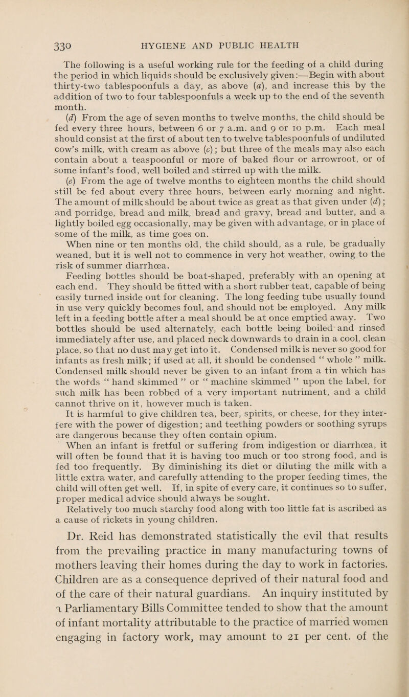 The following is a useful working rule for the feeding of a child during the period in which liquids should be exclusively given:—Begin with about thirty-two tablespoonfuls a day, as above {a), and increase this by the addition of two to four tablespoonfuls a week up to the end of the seventh month. (d) From the age of seven months to twelve months, the child should be fed every three hours, between 6 or 7 a.m. and 9 or 10 p.m. Each meal should consist at the first of about ten to twelve tablespoonfuls of undiluted cow’s milk, with cream as above (c); but three of the meals may also each contain about a teaspoonful or more of baked flour or arrowroot, or of some infant’s food, well boiled and stirred up with the milk. (e) From the age of twelve months to eighteen months the child should still be fed about every three hours, between early morning and night. The amount of milk should be about twice as great as that given under (d); and porridge, bread and milk, bread and gravy, bread and butter, and a lightly boiled egg occasionally, may be given with advantage, or in place of some of the milk, as time goes on. When nine or ten months old, the child should, as a rule, be gradually weaned, but it is well not to commence in very hot weather, owing to the risk of summer diarrhoea. Feeding bottles should be boat-shaped, preferably with an opening at each end. They should be fitted with a short rubber teat, capable of being easily turned inside out for cleaning. The long feeding tube usually found in use very quickly becomes foul, and should not be employed. Any milk left in a feeding bottle after a meal should be at once emptied away. Two bottles should be used alternately, each bottle being boiled and rinsed immediately after use, and placed neck downwards to drain in a cool, clean place, so that no dust may get into it. Condensed milk is never so good for infants as fresh milk; if used at all, it should be condensed “ whole ” milk. Condensed milk should never be given to an infant from a tin which has the wofds “ hand skimmed ” or “ machine skimmed ” upon the label, for such milk has been robbed of a very important nutriment, and a child cannot thrive on it, however much is taken. It is harmful to give children tea, beer, spirits, or cheese, for they inter¬ fere with the power of digestion; and teething powders or soothing syrups are dangerous because they often contain opium. When an infant is fretful or suffering from indigestion or diarrhoea, it will often be found that it is having too much or too strong food, and is fed too frequently. By diminishing its diet or diluting the milk with a little extra water, and carefully attending to the proper feeding times, the child will often get well. If, in spite of every care, it continues so to suffer, proper medical advice should always be sought. Relatively too much starchy food along with too little fat is ascribed as a cause of rickets in young children. Dr. Reid has demonstrated statistically the evil that results from the prevailing practice in many manufacturing towns of mothers leaving their homes during the day to work in factories. Children are as a consequence deprived of their natural food and of the care of their natural guardians. An inquiry instituted by a Parliamentary Bills Committee tended to show that the amount of infant mortality attributable to the practice of married women engaging in factory work, may amount to 21 per cent, of the